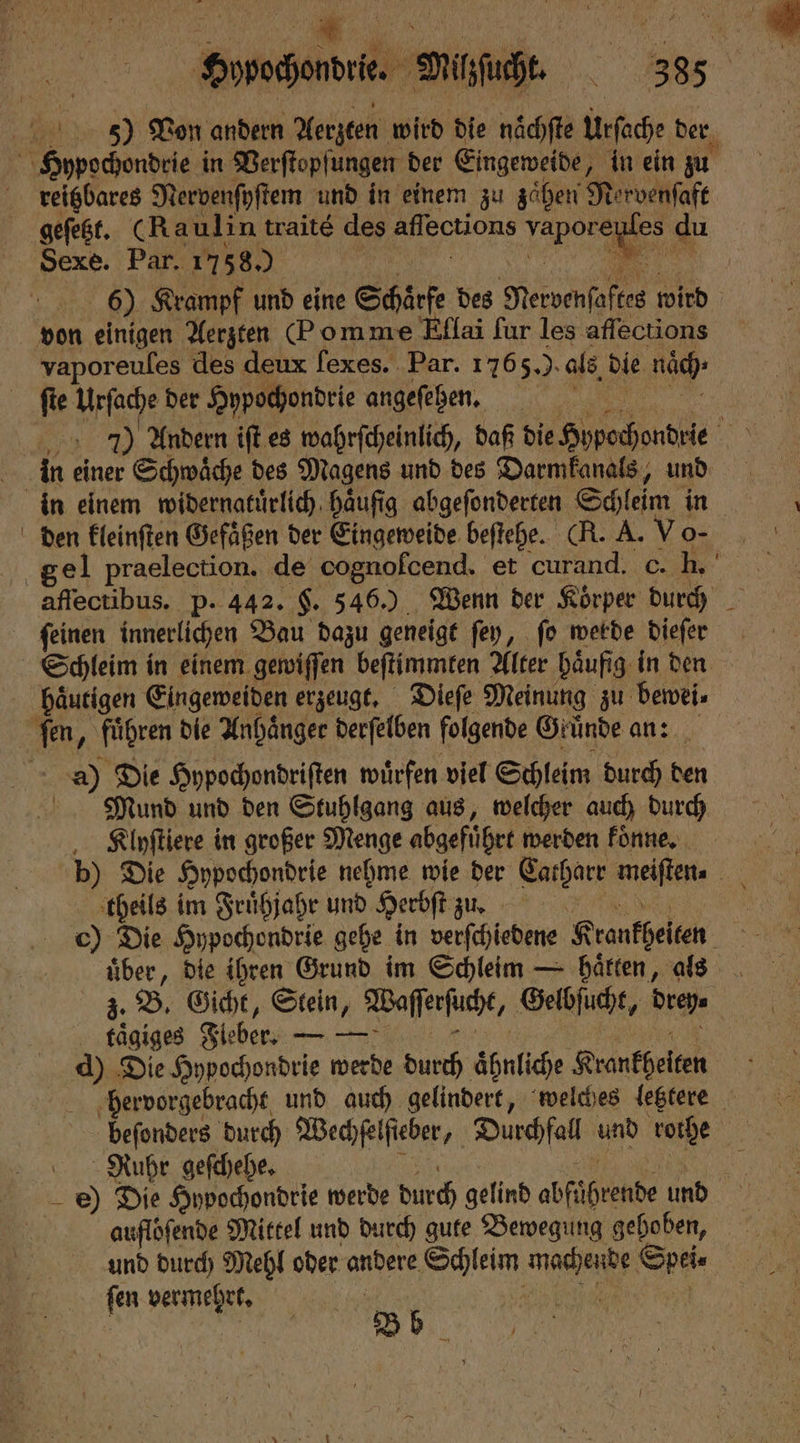 Hypochondrie. Milzſucht. 388 5) Von andern Aerzten wird die naͤchſte Urſache der reitzbares Nervenſyſtem und in einem zu zaͤhen Ne rvenſaft Sexe. Par. 1758.) | | 6) Krampf und eine Schärfe des Mervenſaftes wird vaporeuſes des deux fexes. Par. 1765.). als, die nöd) fie Urſache der Hypochondrie angeſehen. u 7) Andern ift.es wahrſcheinlich, daß die Hypochondrie 400 in einer Schwaͤche des Magens und des Darmkanals, und den kleinſten Gefaͤßen der Eingeweide beſtehe. (R. A. Vo- affectibus. p. 442. F. 546.) Wenn der Koͤrper durch ſeinen innerlichen Bau dazu geneigt ſey, ſo werde dieſer a) Die Hypochondriſten wuͤrfen viel Schleim durch den Mund und den Stuhlgang aus, welcher auch durch Klyſtiere in großer Menge abgeführt werden koͤnne. theils im Fruͤhjahr und Herbſt zu. 5 c) Die Hypochondrie gehe in verſchiedene Krankheiten N über, die ihren Grund im Schleim — haͤtten, als z. B. Gicht, Stein, Waſſerſuche, Gelbſucht, dreh. taͤgiges Fleber. — — d) Die Hypochondrie werde durch Ahnliche Krankheiten | ‚hervorgebracht, und auch gelindert, welches letztere beſonders durch Wechſelſieber, 1 Durchfall 1 5 rothe Ruhr geſchehe. e) Die Hypochondrie werde durch gelind abfühtkade und aufloſende Mittel und durch gute Bewegung gehoben, und durch Mehl oder andere Schleim nee S 90 Wee b