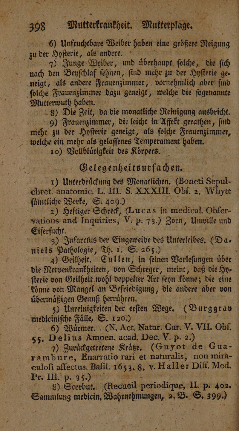 6) Unfruchtbare Weiber haben eine größere Neigung 5 zu er Hyſterie, als andere. 7) Junge Weiber, und 1 ſolche, die ſich nach den Beyſchlaf ſehnen, ſind mehr zu der Hyſterie ge⸗ ſolche Frauenzimmer dazu geneigt, HERR die, fogenannte ge haben. | 8) Die Zeit, da die monatliche Reinigung Mbh 99 Frauenzimmer, die leicht in Affekt gerathen, ſind mehr zu der Hyſterie geneigt, als ſolche Frauenzimmer, = welche ein mehr als gelaffenes 1 haben. | a Vollblütigkeit des Körpers. Gelegenheitsurſachen. . EN Unterdrückung des Monatlichen. (Boneti Sepul- Chret. anatomic. L. III. S. XXXIII. Obi. 2. Whytt ſaͤmtliche Werke, S. 409) | | 2) Heftiger Schreck, (Lucas in medical. Obfer- Vvations and Inquiries, V. üg 73.) Zorn, Unwille und Eiferſucht | e Infarctus der Eingeneie des Unterfeibes, (Das niels Pathologie, Th. r. S. 265.) 4) Geilheit. Cullen, in feinen Votleſütgen über die Netvenkrankheiten, von Schreger, meint, daß die Hy⸗ koͤnne von Mangel an Befriedigung, die andere aber von übermäßigen Genuß herruͤhren. N 5) Unreinigkeiten der erſten Wege. (Durggrao 5 mnediciniſche Faͤlle, S. 120.) | 6) Wuͤrmer. (N. Act. Natur. Ci v. VII. Obl. 55, Delius Amoen. acnd Ded pi 2) We. 7) Zuruͤckgetretene Kraͤtze. (Guyot de Gua- rambure, Enarratio rari et naturalis, non mira- duloſi affectus, Baſil. a 8. v. Haller Dill. Med. { Pe. III. p. 35.) „ 9) Scorbut. e Petiodigug;; II. p. 402. 8 5 mebicin, eee hi © 399.) |