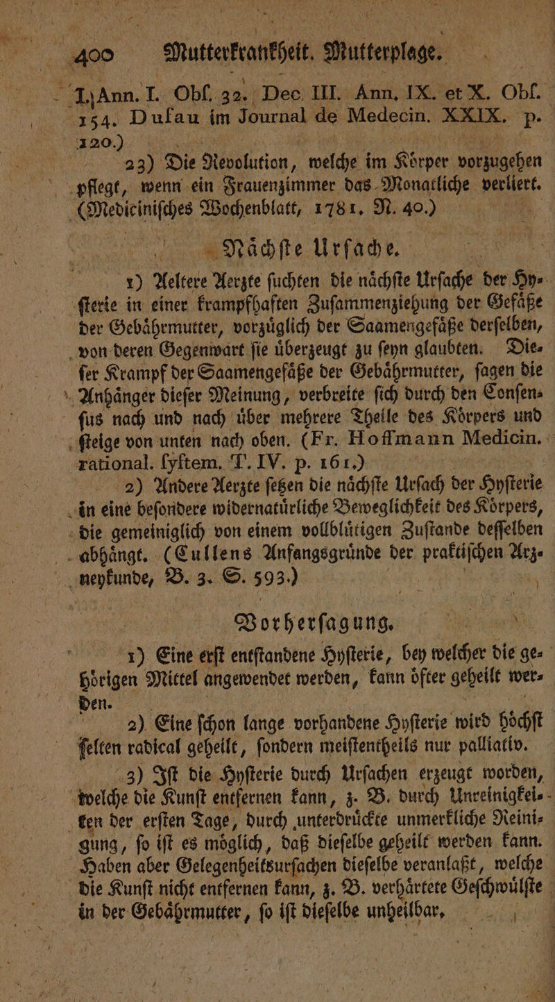 154. Dufau im Journal de Medecin. XXIX. p. 1200 a „ 23) Die Revolution „ welche im Körper vorzugehen Meiieiniſches Wochenblatt, 1781. N. 40.) rohe iche. 1) Aeltere Aerzte ſuchten die naͤchſte Urſache der Hy⸗ ſterie in einer krampfhaften Zuſammenziehung der Gefäße der Gebaͤhrmutter, vorzuͤglich der Saamengefaͤße derſelben, von deren Gegenwart ſie überzeugt zu ſeyn glaubten. Die. ſer Krampf der Saamengefaͤße der Gebaͤhrmutter, ſagen die Anhänger dieſer Meinung, verbreite ſich durch den Conſen⸗ ſus nach und nach uͤber mehrere Theile des Koͤrpers und ſtelge von unten nach oben. (Fr. Hoffmann Medicin. rational. [yftem. T. IV. p. 161.) ER 2) Andere Aerzte fegen die naͤchſte Urſach der Hyſterie in eine beſondere widernatuͤrliche Beweglichkeit des Körpers, die gemeiniglich von einem vollbluͤtigen Zuſtande deſſelben abhaͤngt. (Cullens Anfangsgruͤnde der praktiſchen Arz⸗ — va Vorherſagung. 7. 5 7) Eine erſt entſtandene Hyſterie, bey welcher die ge- Hörigen Mittel angewendet werden, kann oͤfter geheilt wer⸗ den-. | Ä 29) Eine ſchon lange vorhandene Hyſterie wird hoͤchſt ſelten radical geheilt, ſondern meiſtentheils nur palliativ. 3) Iſt die Hyſterie durch Urſachen erzeugt worden, welche die Kunſt entfernen kann, z. B. durch Unreinigkei⸗ ken der erſten Tage, durch unterdruͤckte unmerkliche Reini⸗ gung, ſo iſt es moͤglich, daß dieſelbe geheilt werden kann. Haben aber Gelegenheitsurſachen dieſelbe veranlaßt, welche