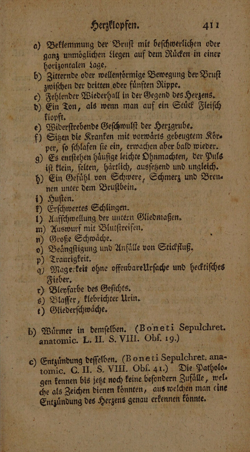 Herzklopfen. 4411 a) Beklemmung der Bruſt mit beſchwerlichen oder ganz unmöglichen Legen auf dem Ruͤcken in einer horizontalen age. | ur 5 b) Zitternde oder wellentörmige Bewegung der Bruſt z wwiſchen der dritten oder fünften Ripye. e) Fehlender Wiederhall in der Gegend des Herzens. d) 0 8 „als wenn man auf ein Stuͤck Fleiſch Flo mania e 1 0 e) Widerſtrebende Geſchwulſt der Herzgrube. f) Sisen die Kranken mit vorwärts gebeugtem Koͤr⸗ per, fo fehlafen fie ein, erwachen aber bald wieder. g) Es entſtehen häufige leichte Ohnmachten, der Puls iſt klein, ſelten, haͤrtlich, ausſetzend und ungleich. 5) Ein Gefühl von Schwere, Schmerz und Bren nen unter dem Bruſtbein. FCC 9 k) Erſchwertes Schlingen. 1) Aafſchwellung der unter Gliedmaßen. m) Auswurf mit Blutſtreifen. A n) Große Schwaͤche. „ o) Beängftigung und Anfälle von Stickfluß, Prantigkeit . e q) Sn ohne offenbare Urſache und hecktiſches | ieber. 195 8 1 r) Bleyfarbe des Geſichts. 1 8) Blaſſer, klebrichter Urin. t) Gliederſchwaͤche. b) Wuͤrmer in demſelben. (B oneti Sepulchret. N anatomic. L. II. S. VIII. Obf. 19.) NER tomic. C. II. S. VIII. Obl. 41.) Die Patholo⸗ gen kennen bis jetzt noch keine beſondern Zufaͤlle, wel⸗ che als Zeichen dienen konnten, aus welchen man eine Entzündung des Herzens genau erkennen könnte.