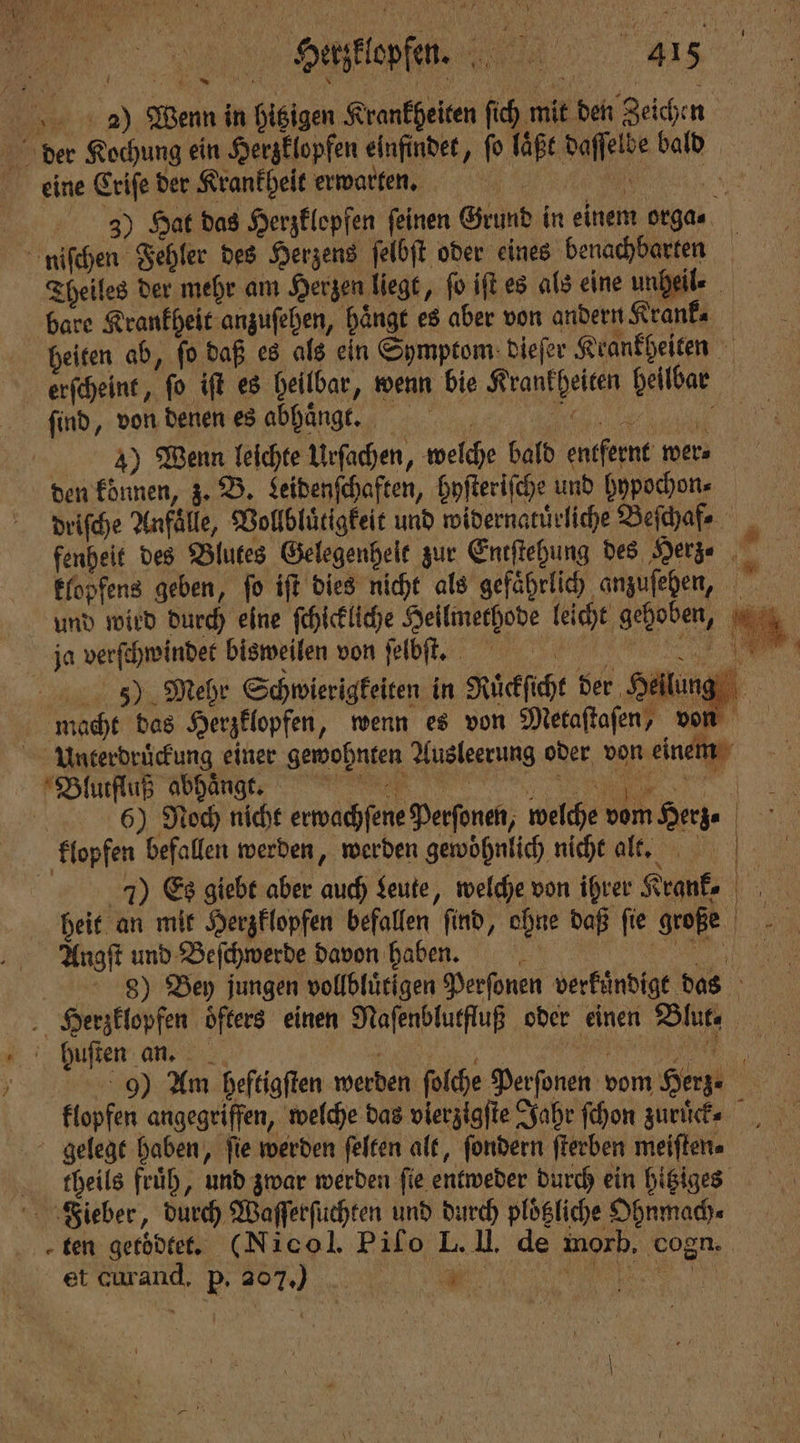 | 5 1 2) Wenn in hitzigen Krankheiten ſich mit den Zeichen der Kochung ein Herzklopfen einfindet, fo laͤßt daſſelbe bald eine Criſe der Krankheit erwarten. 35) Hat das Herzklopfen feinen Grund in einem orga⸗ niſchen Fehler des Herzens ſelbſt oder eines benachbarten Theiles der mehr am Herzen liegt, fo iſt es als eine undeile bare Krankheit anzuſehen, hängt es aber von andern Kranke heiten ab, ſo daß es als ein Symptom dieſer Krankheiten erſcheint, ſo iſt es heilbar, wenn bie Krankheiten heilbar find, von denen es abhuͤngt. „„ 4 3)ũ7 Wenn leichte Urſachen, welche bald entfernt wer⸗ den können, z. B. Leidenſchaften, hyſteriſche und hypochon⸗ driſche Anfälle, Vollbluͤtigkeit und widernatuͤrliche Befhafe , fenheit des Blutes Gelegenhelt zur Entſtehung des Herz⸗ i klopfens geben, fo iſt dies nicht als gefaͤhrlich anzuſehen, und wird durch eine ſchickliche Heilmethode leicht gehoben, ja verſchwindet bisweilen uon ſelbſ t. 5j) Mehr Schwierigkeiten in Ruͤckſicht der Heilung! macht das Herzklopfen, wenn es von Metaſtaſen, von Unterdrückung einer gewohnten Ausleerung oder von einem für ee 65) Noch nicht erwachſene Perſonen, welche vom Herz. klopfen befallen werden, werden gewöhnlich nicht alt. 1 7) Es giebt aber auch Leute, welche von ihrer Krank. heit an mit Herzklopfen befallen find, ohne daß fie große Angſt und Beſchwerde davon haben. . 9) Bey jungen vollbluͤtigen Perfonen verkuͤndigt das Herzklopfen öfters einen Naſenblutfluß oder einen Blut, huſten an. „ 9) Am heftigſten werden ſolche Perſonen vom Herz⸗ klopfen angegriffen, welche das vierzigſte Jahr ſchon zuruͤ ck. gelegt haben, fie werden ſelten alt, ſondern ſterben meiſten⸗ ſbheils früh, und zwar werden fie entweder durch ein hitziges Fieber, durch Waſſerſüchten und durch plöliche Ohnmach⸗ ten getoͤdtet. (NI ol. Pifo L. II. de morb, cogn. et curand, F .