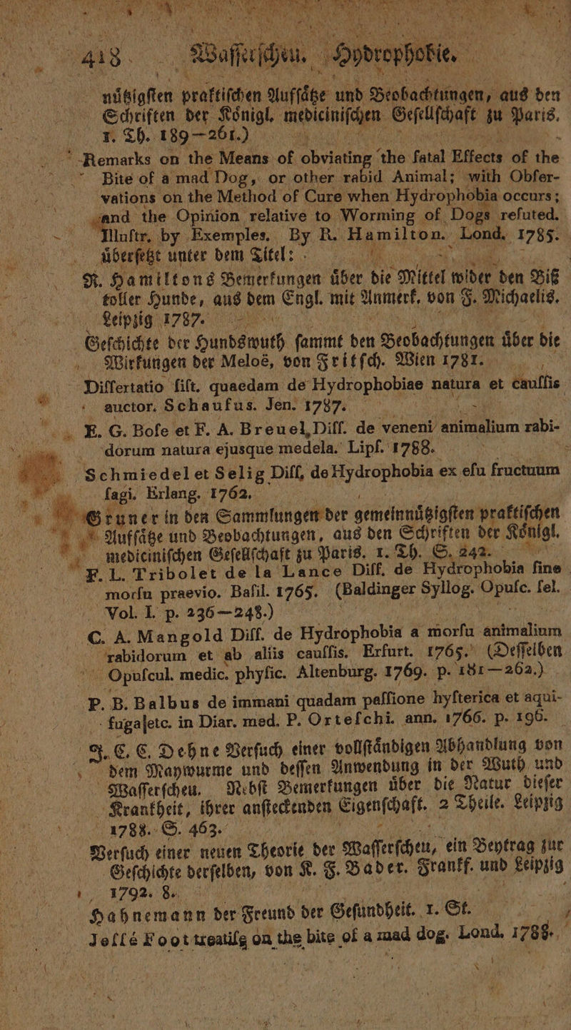 TEN . » * . zu. | ee 2855 es 0 . g werbe . nütigſten praktiſchen Aufſate und Beobachtungen, he den Schriften der Ze mepieinifchen. Geſellſchaft zu . 1. Th. 189 261 | “ Remarks on the RN of re he fatal Effects of ER Bite of a mad Dog, or other rabid Animal; with Obfer- vations on the Method of Cure when Hydrophobia occurs; and the Opinion relative to Worming of Dogs reſuted. e luſtr. by Exemples. By R. u N Lond. 1785. überſeht unter dem Titel: 15 R. Hamiltons Bemerkungen uͤber die $ Mittel wider den Biß toller Hunde, aus Ben Engl. mit Ynmerf, von 8. Michaelis. Leipzig 1787. Geſchichte der Hundswuth ſammt ih Beobachtungen über bie Wirkungen der Meloé, von Fritſch. Wien 1781. Diflertatio fift. quaedam de Hydrophobiae natura et caullie auctor. Schaufus. Jen. 1787. ec G. Bofe et F. A. Breuel,Diff. de veneni e rabi- 1 dorum natura ejusque medela. Lipf. 1788. =» Schmiedelet Selig Diff, de ee ex efu fractuum 1 5 Erlang. 1762. we . rune r in den Sammlungen der gemeinnügigſten praktiſchen Aufſaͤtze und Beobachtungen, aus den Schriften der Königl. * mediciniſchen Geſellſchaft zu Paris. 1. Th. S. 242. F. L. Tribolet de la Lance Diff. de yar hoi finel morfu praevio. Baſil. 1765. KBaldinger Syllog. 7 lel. Vol. I. p. 236 — 248.) c. A. Mangold Diff. de Hydrophobia a morfa Klin rabidorum et ab aliis cauſſis. Erfurt. 1765. (Deſſelben Opulcul. medic. ‚phyfie. Altenburg. 1769. p. 181— 262.) b. B. Balbus de immani quadam paflione hyfterica et aqui- fugajete. in Diar. med. P. Ortefchi. ann. 1766. p. 196. . C. C. Dehne Verſuch einer vollſtaͤndigen Abhandlung von dem Maywurme und deſſen Anwendung in der Wuth und Waſſerſcheu. Nebſt Bemerkungen uͤber die Natur dieſer Krankheit, ihrer anſteckenden Eigenſchaft. 2 Theile. Leipzig ee 403: Verſuch einer neuen Theorie der Waſſerſchen, ein Beytrag jur Geeſchichte derſelben, von Re C. Bader. Sranff. und Leipzig 5 1792. 8. 5 . Hah nemann der Freund ie Geſundheit. L; St. Jefte Foot N on the bite 0. a a dog. Lond, 1788 VEN; ! : IR