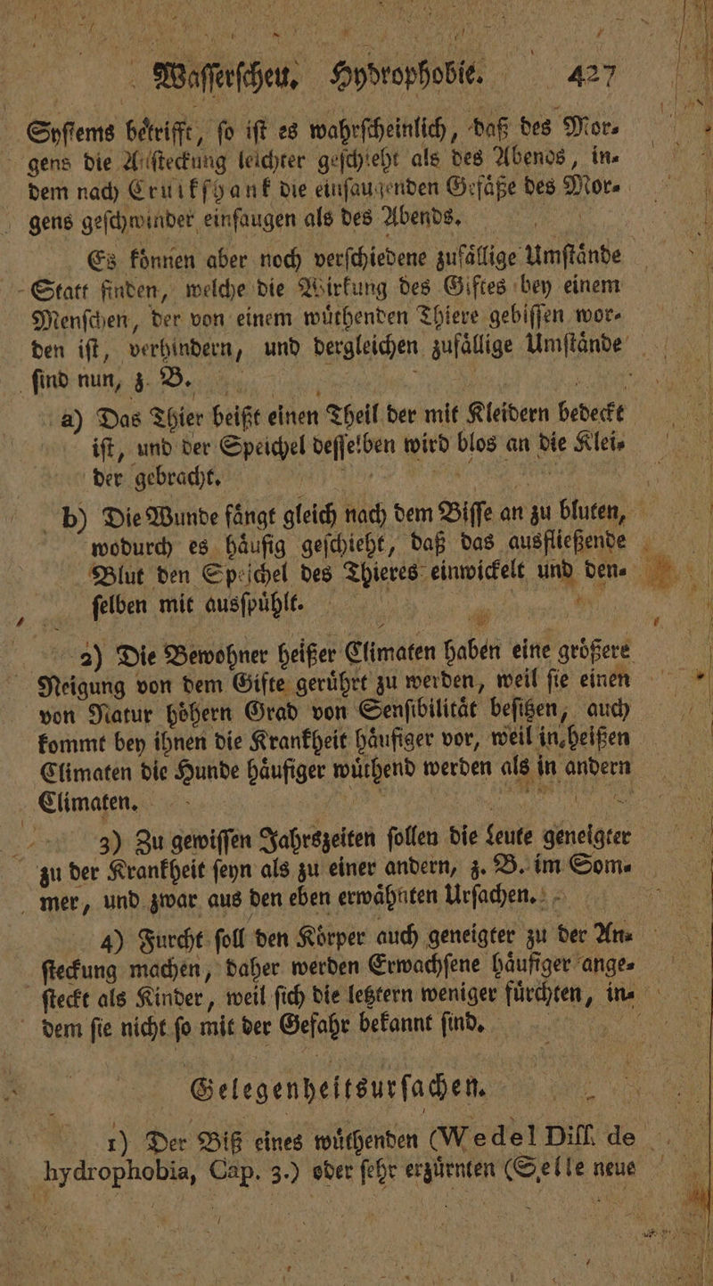 Syſtems bekrifft, fo iſt es wahrſcheinlich, daß des Mor. gens die Alſteckung leichter geſchleht als des Abenos, in⸗ e dem nach Crulkſhank die einſaugenden Gefaͤße des Mor. gens geſchwinder einfaugen als des Abends e Es konnen aber noch verſchiedene zufällige Umſtaͤnde Statt finden, welche die Wirkung des Giftes bey einem Menſchen, der von einem wuͤthenden Thiere gebiſſen we. den iſt, verhindern, und dergleichen zufaͤllige Umſtaͤnde ſind nun, z. B. 55 A. 3 e a) Das Thier beißt einen Theil der mit Kleidern bedeckt 0 iſt, und der Speichel deſſelben wird blos an die Kleie — der gebracht. | ki | b) Die Wunde fängt gleich nach dem Biſſe an zu bluten, wodurch es. häufig geſchieht, daß das ausfließende Blut den Speſchel des Thieres einwickelt und den. ſelben mit ausſpuͤhlt. u 1 40 15 3) Die Bewohner heißer Climaten haben eine größere | Neigung von dem Gifte gerührt zu werden, weil ſie einen 10 von Natur boͤhern Grad von Senfibilität beſizen, auß kommt bey ihnen die Krarkheit haͤufiger vor, weil in heißen Climaten die Hunde häufiger wuͤthend werden als in andern Elimaten. e e 3) Zu gewiſſen Jahrszeiten ſollen die Leute geneigter zu der Krankheit ſeyn als zu einer andern, z. B. im Som. mer, und zwar aus den eben erwaͤhnten Urſachen. ae 4) Furcht ſoll den Körper auch geneigter zu der n. ſteckung machen, daher werden Erwachſene haͤufiger ange⸗ ſteckt als Kinder, weil ſich die letztern weniger fuͤrchten, in⸗ * dem ſie nicht ſo mit der Gefahr bekannt ſind. * . 1) Der Biß eines wuͤthenden (Wedel Difide Y hydrophobia, Cap. 3.) oder fehr erzürnten (Selle neue | Gelegenheitsurſachen. vn \ V 5 * 7 e e .