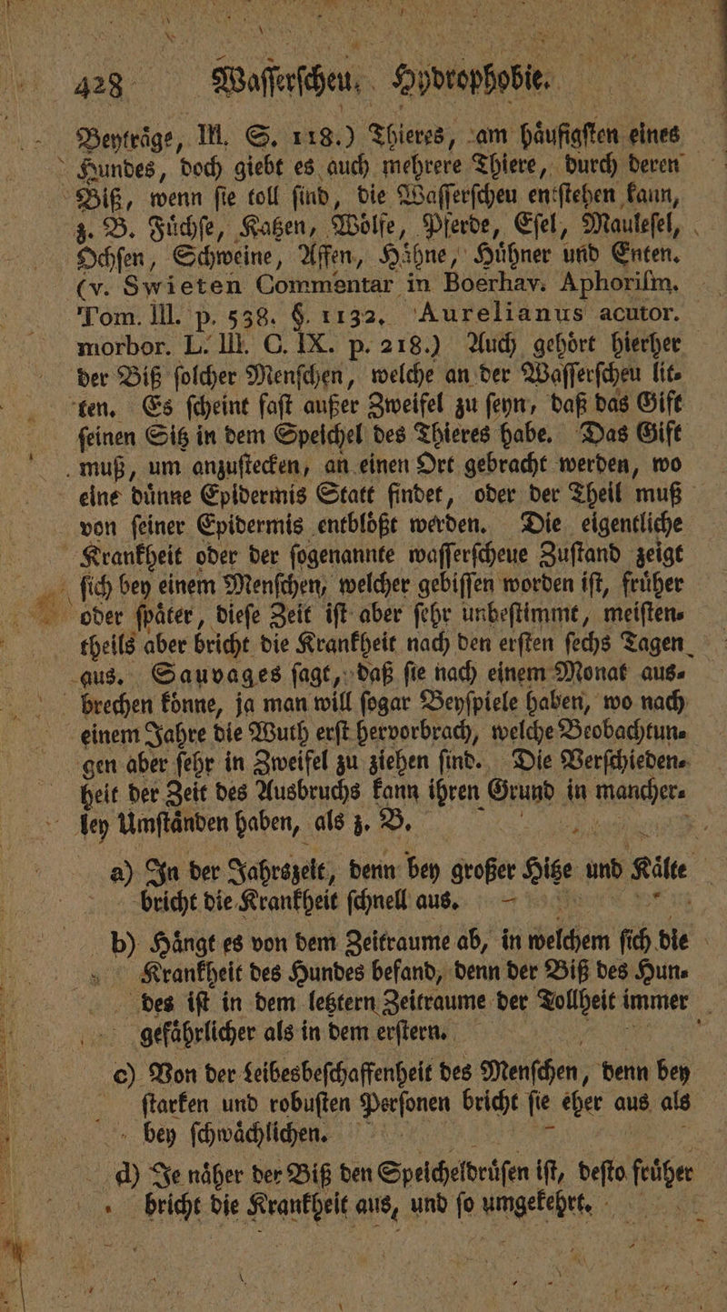 428 Weeze Oberz, Beytraͤge, Il. S. 118.) Theres, am haͤufigſten eines Hundes, doch giebt es auch mehrere Thiere, durch deren Biß, wenn fie toll ſind, die Waſſerſcheu entſtehen kann, z. B. Fuͤchſe, Katzen, Wolfe, Pferde, Eſel, Mauleſel, ® Ochſen, Schweine, Affen, Hibne, Huͤhner und Enten. (v. Swieten Commentar in Boerhav. Aphoriſm. a Tom. III. P. 538. $. 1132, Aurelianus acutor. morbor. L. III. C. IX. p. 218.) Auch gehört hierher der Biß ſolcher Menſchen, welche an der Waſſerſcheu lit. ten. Es ſcheint faft außer Zweifel zu ſeyn, daß das Gift ſeinen Sitz in dem Speichel des Thieres habe. Das Gift muß, um anzuſtecken, an einen Ort gebracht werden, wo eine dünne Epidermis Statt findet, oder der Theil muß von ſeiner Epidermis entbloͤßt werden. Die eigentliche e oder der ſogenannte waſſerſcheue Zuſtand zeigt b bey einem Menfchen, welcher gebiſſen worden iſt, früher oder ſpaͤter, dieſe Zeit iſt aber ſehr unbeſtimmt, meiſten⸗ ER N aber bricht die Krankheit nach den erſten fechs Tagen „die Sauvages ſagt, daß ſie nach einem Monat aus⸗ brechen koͤnne, ja man will ſogar Beyſpiele haben, wo nach einem Jahre die Wuth erſt hervorbrach, welche Beobachtun⸗ gen aber ſehr in Zweifel zu ziehen ſind. Die Verſchieden⸗ | heit der Zeit des Ausbruchs kann ihren Ge in ade ley Umftänden haben, als ö B. 5 a) In der Jahrszelt, denn bey großer oi und Kite . bricht die Krankheit ſchnell aus. bh) Hänge es von dem Zeitraume ab, in Felchen fi 6 die Krankheit des Hundes befand, denn der Biß des Hun⸗ des iſt in dem letztern Zeitraume der Tollheit! immer 4 0 1 gefährlicher als in dem erſtern. 0 Von der deibesbeſchaffenheit des Menschen, denn bey ſſtarken und robuften Perſonen bricht ſie cher aus als 1 bey ſchwaͤchlichen. BR Je näher der Biß den Speicheldrüſen iſt, deſto früher N bricht die Naungeet Ai und fo umgekehrt. BR: