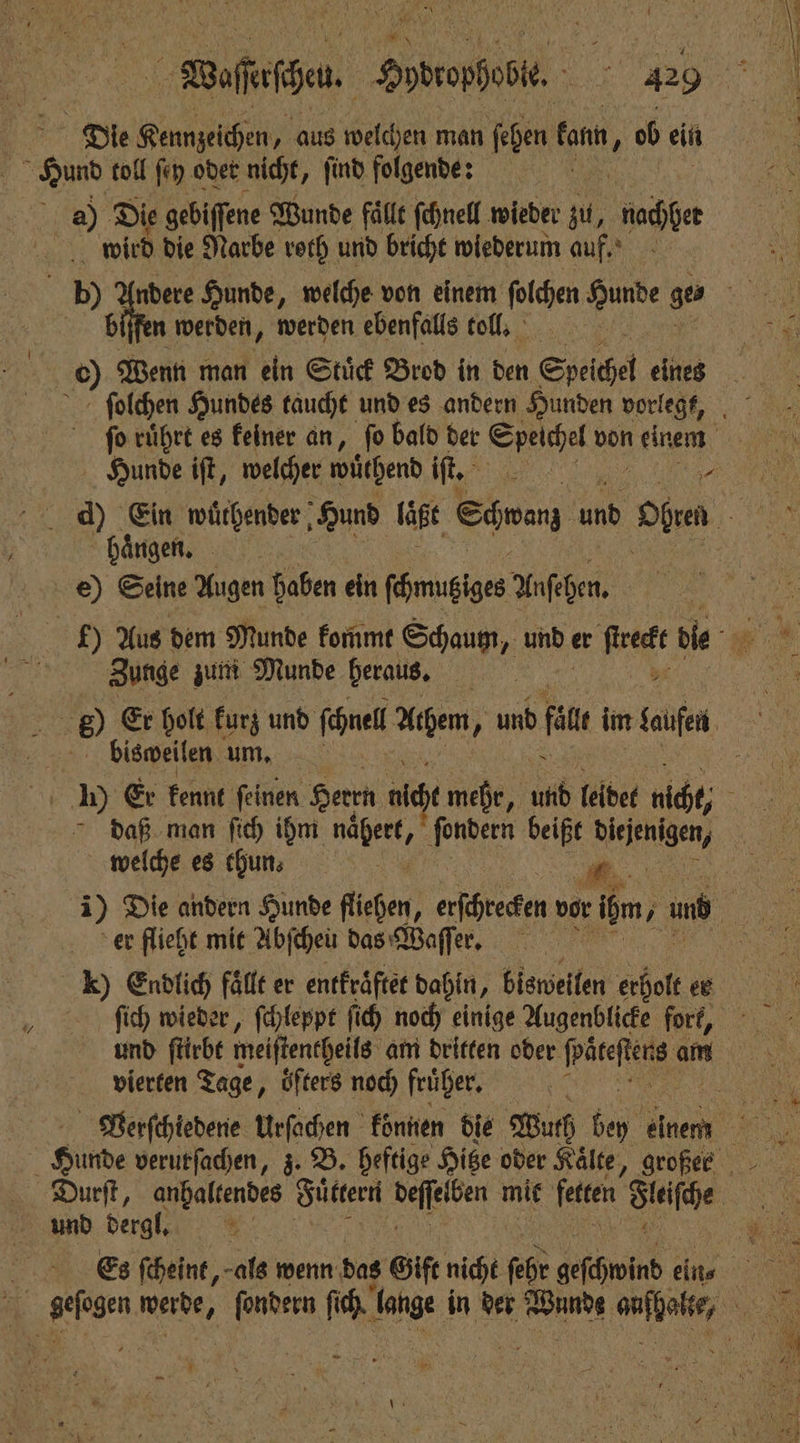 Die Kennzeichen, aus welchen man ſehen fann, ob ein gun toll ſey oder nicht, find folgende: RR 0 Die gebiffene Wunde fälle ſchnell wieder zu, nie wird die Narbe roth und bricht wiederum auf. bp) Andere Hunde, welche von einem ſolchen Hunde ges 5 biſfen werden, werden ebenfalls toll. | 6) Wenn man ein Stuͤck Brod in den Speichel eines ſolchen Hundes taucht und es andern Hunden vorlegt, fo rührt es keiner an, fo bald der Ser von een, Hunde iſt, welcher wͤthend iſt. 1 d) Ein wuͤlhender Hund laßt Sven 205 Oben 1 N haͤngen. f e) Seine Augen haben ein ſchnubiges Anſehen. Zunge zum Munde heraus. 5 155 ® Er holt kurz und ſchnel Achem, N und fun im laufe bisweilen um, a I) Er kennt ſeinen Herrn a mehr, und leidet nicht, ö daß man ſich ihm ge beißt Bieiknigen, welche es thun. er flieht mit Abſchen das Waſſer. ſich wieder, ſchleppt ſich noch einige Augenblicke fork, vierten Tage, öfters noch fruher. | Gilde verutſachen, z. B. heftige Hitze oder Kälte, großer Durſt, anhaltendes Sue Sen mit fetten. Steifhe N und dergl. $: 8 Es ſcheint, als wenn das Gift nicht PR geschwind ein⸗ * . sis‘ ſondern ſich 2 5 in has? ken wann Re —