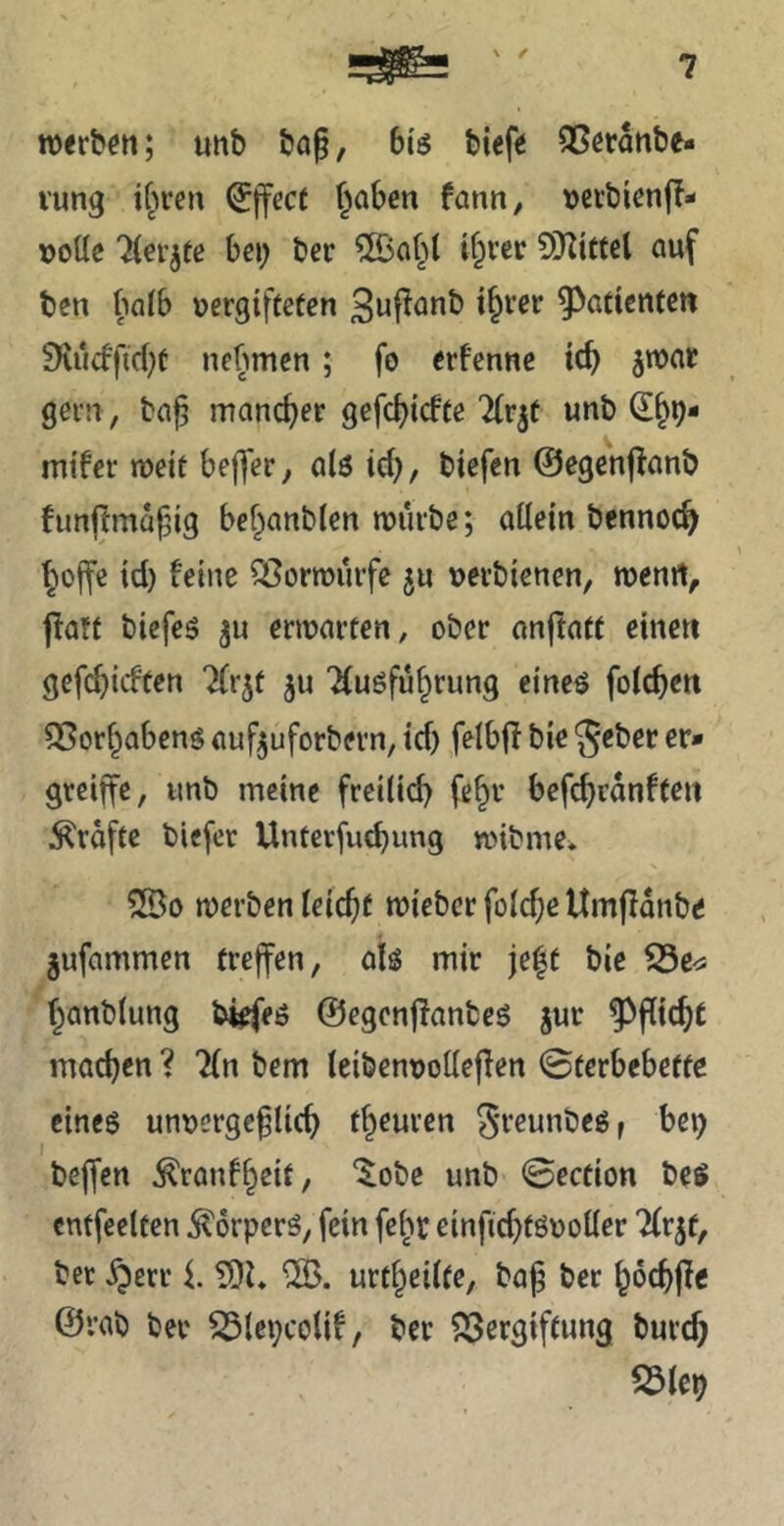 \ / 7 ttxrböti; unb bof, 6iö btefiJ QScranbe» vung tfn-e» Effect f^aben fann, »eibienfT- »oüe Tfer^te bei; ber i§ver 5»}Zttfel auf ben halb vergifteten t^ver ^^atientcn !Kucffid)t nebmen; fo erfenne tcb swar gern, ba^ mancher gefcbicfte Tfrjt unb ^§9- mi'fer weit beffer, alö ich, biefen ©egenflanb funjlmahig be^anblen mürbe; aüein bennoch hoffe tcl) feine Sßormiirfe verbienen, menrt, jfatt biefes ju ermarten, ober anftatt eine« gefcbicften Tfr^t ju Tfuöführung cineö folcheit SSorhabenö aufjuforbern, tcf) felbfl bie 5<ber er» greiffe, unb meine freilid) (ehr befcbranften :Krafte bicfer Unterfu^ung mibme* Sßo merben leichf miebcr foldje Umflanbe gufammen treffen, ab mir je^t bie hanblung ©egonjfanbeö jur Pflicht machen ? 7(n bem leibenvodeflen ©terbebette eineg unvergeftich theurcn ^Teunbeg, bep beffen ^ranfheit, '^obc unb ©ection beg entfeeltcn ^orpcrö, fein febr einfichtövoller Tfrjf, bet ^err i. ?DL urtheiife, baj ber hoch^e @rab ber ^(epcoUf, ber 23ergiftung burch S3lep