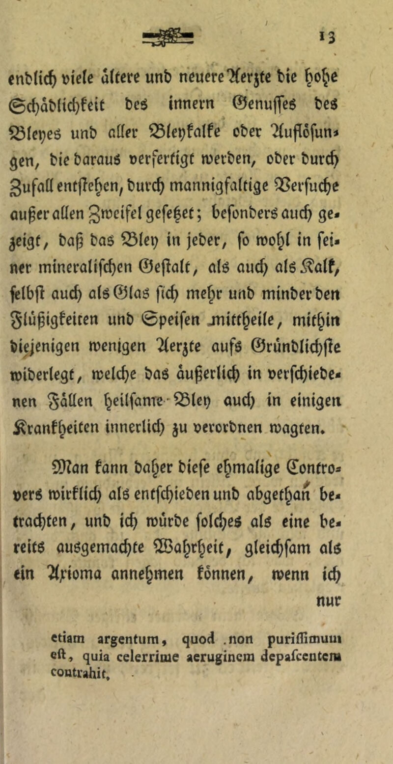 *3 entließ \)iele a((cre unb neuere Tferjtc bie 0d}Qb(tc^fe{t bcö innern ©enufleg beg ^(epeö unb aller 331ei)falfe ober ?(ufl6funj gen, bie barauö oerferfigt werben, ober burc^ gufaü entließen, burc^ mannigfalftgc QSerfuc^c au^er allen 3*^cifel gefelet; befonberg auch ge- zeigt, bafj tag S3(ei) in jeber, fo wo!;! in fei- ner mineralifeben ©ejlale, alg auef) alg^alf, fclbjl auch alg ©lag ficb mefir unb minberben glufigfeiten unb 0peifen juirtjeile, mitbiti biejenigen wenigen Tlerjte aufg ©rünblicbpc wiberlegf, welche bag äußerlich in nerfchiebe* nen gaben h^üfanTe' auch i” einigen ^ranfheicen innerlich ju nerovbnen wagten. SKan fann ba^er biefe ehmalige ©ontro- »erg wirklich alg entfehieben unb abgethan be- trochten, unb ich würbe folcheg alg eine be- reifg auggemachte 2Bohrheit, gleichfam alg ein ^jrioma annehmen tonnen, wenn ich nur ettam argentum, quoci .non puriilioium eft, quia celerrioie aeruginem depafeentem conti'ahit.