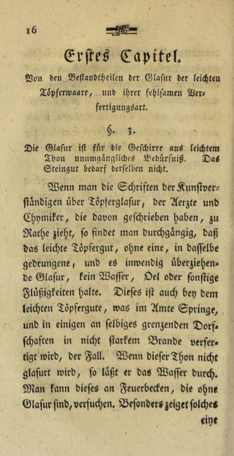 €rfte^ Capitef. 5Son ben ®e|Tanbt^citen 6er ©lafiir bet leidsten 26pfenrrtflrf, unb i^rer fe^dfameu Sier« ferttgungdart. §• h JDie ©lafitr tfl filr btc ©efc^trre öuä leie^item uniimgSngllcbt’^ Ji'eburfnl^. 2)a^ ©teingut bebarf berfelben nlc^t. ^[Bcnn mein bie ©djriften bcrÄun|l»eri flanbigcn über ‘^opferglnfur, ber TCet^te unb ^^pmifev, bic büDon gefc^rteben ^oben, gu iKat^^c giebf, fo jinbef man burc^gdngig, ba^ baß Ceidjte ‘^opfergut, of^ne eine, in baflclbc gebrungene, unb eß inroenbig ubergic^en« be ©lafur, fcin^Baffer, Oe( ober fonjligc gluj^igfeifen f)aUe, iDiefcß ifi auc^ bep bem leichten ^dpfergute, »oß im Timte Springe, unb in einigen an feibigeß grengenben 5Dorf* fc^aften in nic^t jlorfem ^ranbe »erfer- tigf wirb, ber 5Öenn biefer'^^on nic^t gtafurt n?irb, fo Id^t er baß Gaffer burc^, S)Ian fann biefeß an ^euerbeden, bie ojne ©lafur finb, perfue^en. ^efonberß geiget fold^eß eine