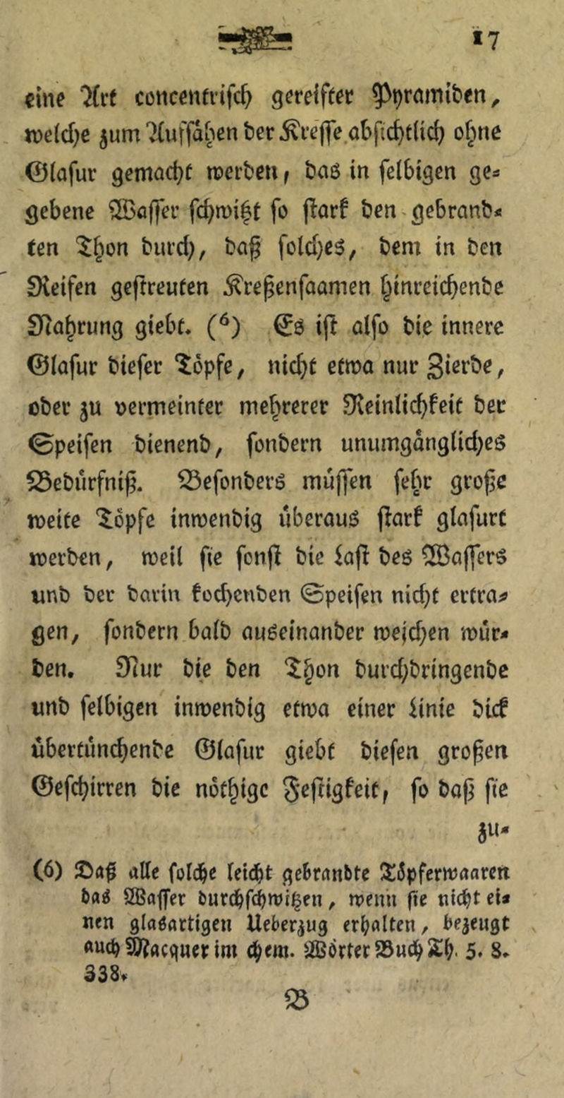 *7 «ine ‘Jfrt concenfrifcf> gereifter ^^römiten, n)c(d)c jum7(uffahent)er^refle o()ficf)flic^ ojine @(afur gemact)( roertjen f baö in fclbigen ge- gebene ®öffer fd)n)i|t fo parf ben gebranb* «en burd;, ba^ fcld}e5, bem in ben fXeifcn geftreufen ^re^enfaamen ^inreicbenbe SRabrung giebt. ift ölfo bie innere ©lafur biefer “Jopfe, nicht etma nur , ober ju oermeinter mehrerer Svcinli^feit bec 0peifen bienenb, fonbern unumgang(id;es S5ebürfni|j. ^efonberö muffen febr gvojje weite '$^6pfc inwenbig uberou^ flar! gInfurC werben, weil fie fonfl bie beö ^fBcijfers imb ber bavin füd)cnbcn 0peifen nid)f erfrag gen, fonbern halb auöeinonber wejd;en wür- ben. S^ur bie ben ‘^bon burd;bringenbc unb felbigcn inwenbig etwa einer iinic bief iibertün(^enbc ©lafur giebt biefen großen ©efebirren bie notbige S^fdä^ritf fo bop fie gu- (6) alle folc^e leidet gcbrdnbtc I5:5pfcrwaflren ba^ SBttffer burcbfcbwii^cn ^ weuii fie ei* nen glasartigen Ueber^ug erf^alten, bejeiigt «utb ^acquer im ^iBörterSSnebS^. 5* 8. 338.