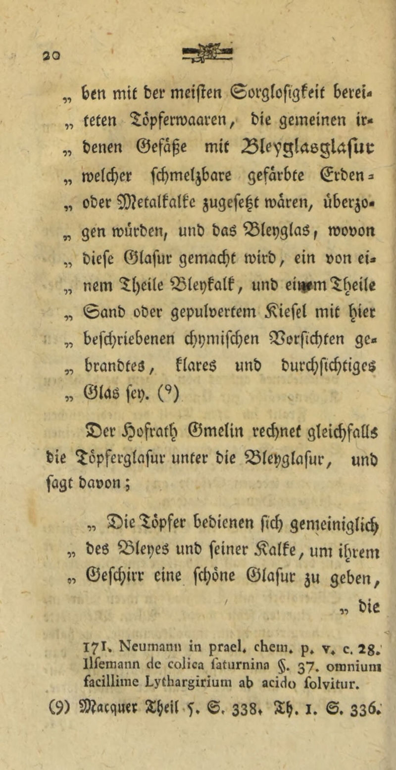 30 „ mit ber mdjien Sorgroftgfeif berei- „ fcücn ^opfernjaai’ßn, bie gemeinen ir* „ benen ©efa^e mit ^le^glaegUfut: „ melcbcr fcbme^bare gefdrbfe ©rben^ „ ober 3}?etcilfalCc gugefe|f mdren, uber^o- „ gen mürben, unb baö ^iepglaö f mono« „ biefe ©iafur gemacht mirb, ein »on et* „ nem Iheile ^lepfaif, unb eitlem‘$;bei(e „ ©anb ober gepubertem Wiefel mit ^i^f • „ befchriebenen cbpmifchen ^orfichten ge* „ branbfeö, flareö unb burchfichtigcs „ ©laß fcp. i^) 5j5er ^üfratb ©melin rechnet gleichfallß bie ^opferglafur unter bie ^let;glafur, unb fagt bauen; „ S)iß tdpfer bebienen fich gemeiniglich „ beß ^lepeß unb feiner ^alfe, um ihrem „ ©efchirr eine fchone ©lafur ju geben, ' « bie 17I* Ncumann in prael* chem* p. v* c. 28,’ llfemann de colica latiirnina §. 37. oniniuni facillinie Lythargiriuni ab acido folvitur.