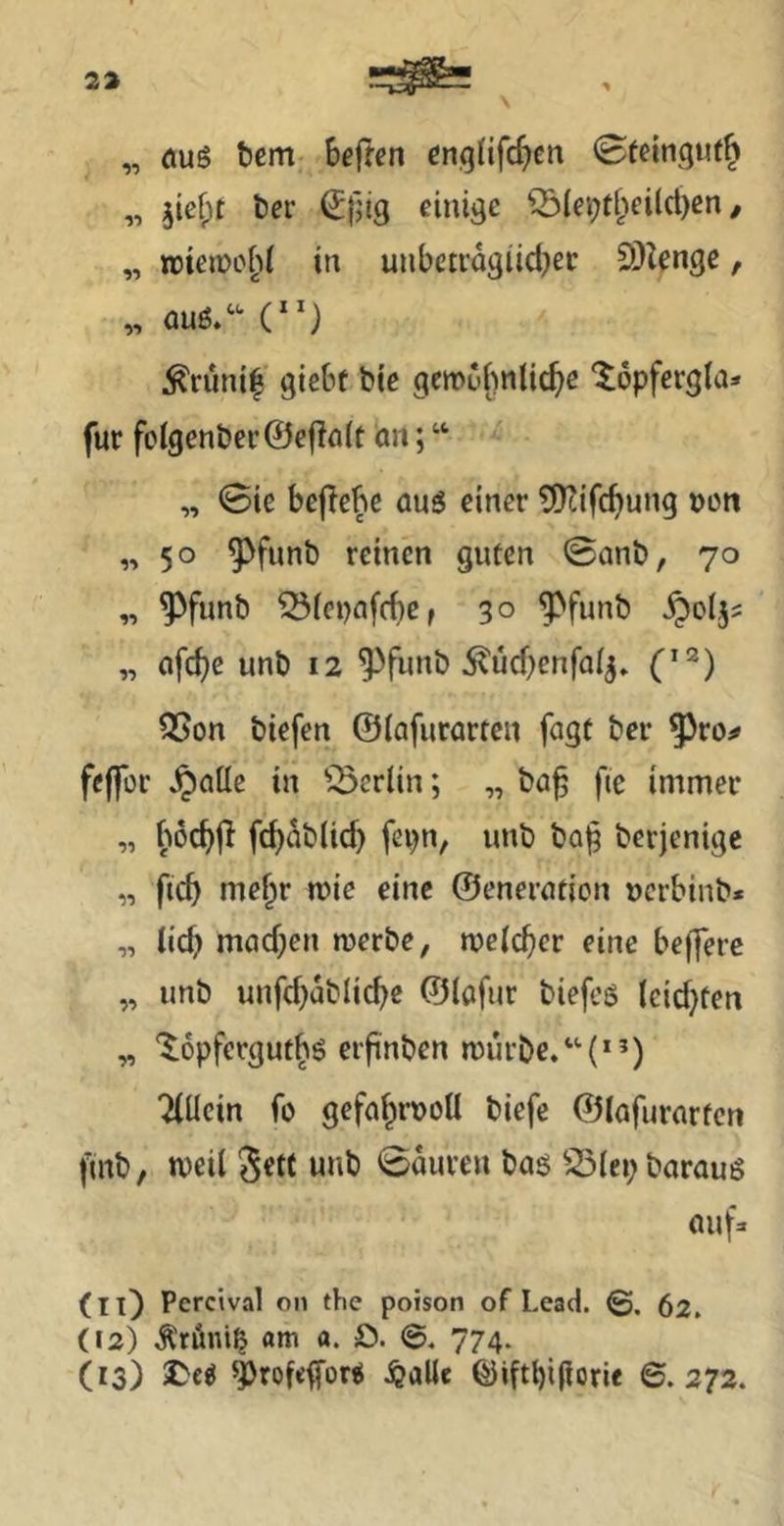 „ öus bem hegten cn^tifcf^cn 0teingufft „ jiefpt ber (Jfjig einige ^(ei;f^^eilcl)cn / „ rctciüo^^i in unbctragiid)er SDZenge, „ QUß/'* (“) ^runi| giebt bie gcmubnlic^e ‘löpfcrgla» für fo(genbcr©cfin{t an; “ „ Sie bejlebe aus einer 5!)cifc^ung »üti „50 ^funb reinen guten ©anb, 70 „ ^funb 55ict)nfcf)e, 30 ^funb „ flfc^e unb 12 ^funb ^ücbenfa^» Q5on biefen ©lafurartcn fugt ber 5^ro^ feffcr ^ciüe in ^3erlin; „ ba^ fie immer „ böcbfi fc^ab(id) fepn, unb ba^ berjenige „ ftd> me^r n?ie eine ©eneruticn ucrbinb« „ lieb machen merbe, melcber eine bejfere „ unb unfcbablicbe ©lafur biefeß leichten „ Xopferguth^ eifnben mürbe. Tlücin fo gefahrvoll biefe ©lafurarten ftrtb, meil Sett unb ©auren bas S5(ei;baraus aufa (lO Peretval on the poison of Lead. ©. 62. (12) .^röni^ am a. ö. 774. O3) ^rofefors ^alle ©iftt)i(lorie 6. 272.