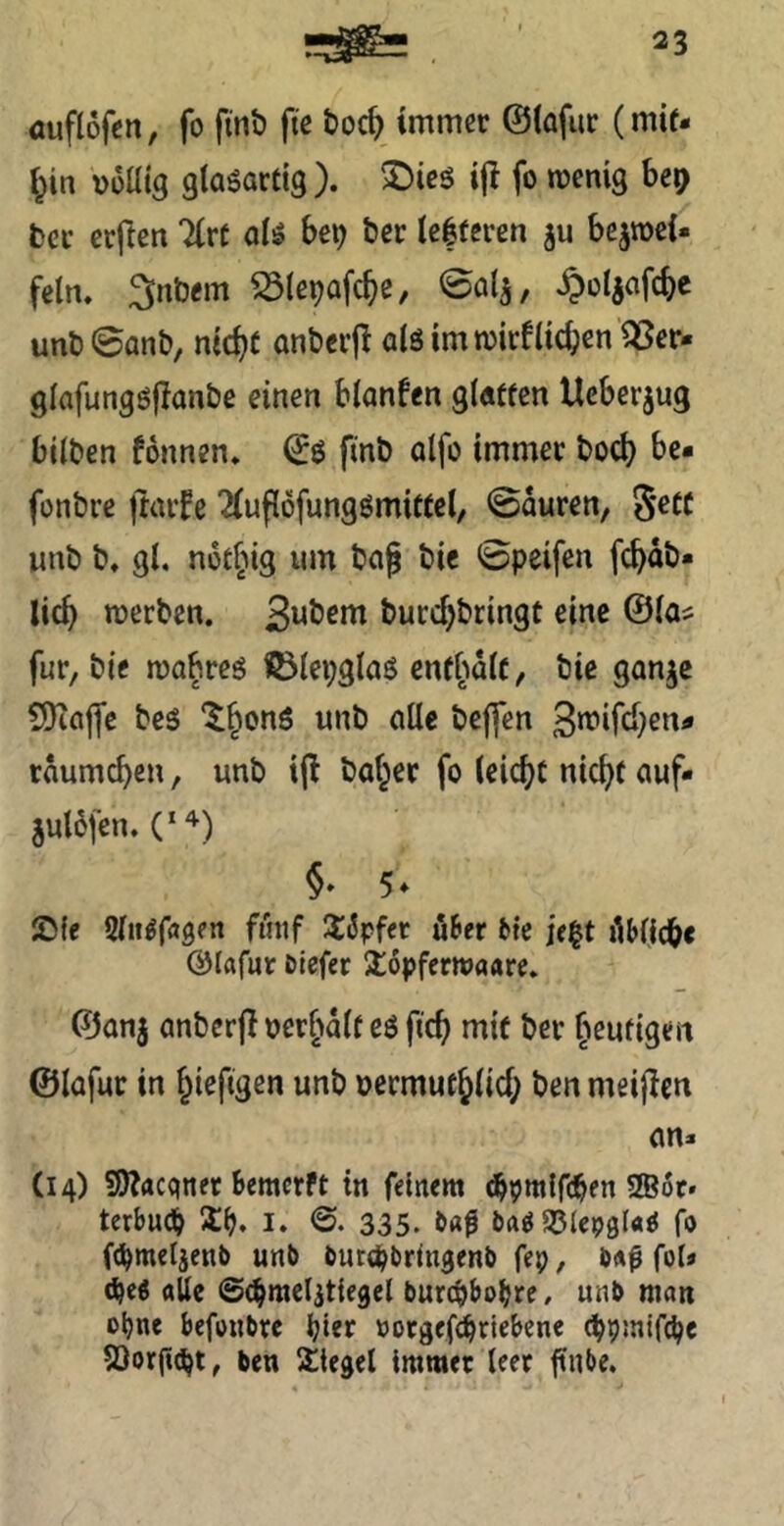 öuflofcn, fo ftnb fie toc^ immer ©(afur (mit- l^in vüüig giaöartig ). >Dicö ijt fo menig bc^ bcr erjlen Tire oiiS bei) ber ie|fcren ju bejtoci« fein, 3nbem S5(e9afc^e, 00^, ^oljafc^e unt)©on&, md)( anberjl olö im toirflicken'^er- glafungöjlanbe einen blanfen gluffen Ueberjug bilben fonnen, ©ö fmb alfo immer bod) be* fonbre ftarfe 2(ufl6fungömi«el, 0duren, Sett unb b, gl. notfMg um baj bie 0peifen fc^db* lic^ merben. burc^bringt eine ©las für, bie ma^reg fölepglaß cnff^dlc, bie ganje 9)iöjfc beß “^^onß unb alle beffen 3n?ifci}6«^ rdumc^en, unb i|l baffer fo leicht nic^f auf- juldfen. 2){e Slii^fagen fintf Ü^pfer uSer bte if|t iHlicb« ©lafur Dtefer jlopferioaare. ©anj anberfl oer^dlt eß fic^ mit ber fieufigen ©lafur in ^iefigen unb oermuc^lid; ben meijlcn an« (14) S)^acqiiet bemerft in feinem (bpmlfcben ®6r» terbueb Sb. i. 335. l>«0 «Slepgla^ fo ((bmeljenb unb burebbringenb fep, bÄ0 fol» alle ©(^mcljtiegel burebbobre/ unb man ebne befonbre birif »orgef^riebene (bpmifi^e 53orficbt, ben Siegel immer leer ffnbe.