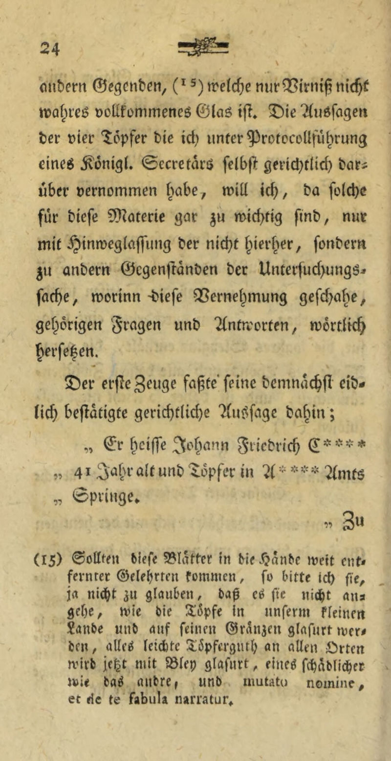 (mbern ©egcntcn, (* 5) trelc^e tiic^f n?Qf;i'Cö Dollfommenes ©laö tjl» 3^ie ^(«dfagen Jjer vier Töpfer bic id; iinfer^rotocollfü^rung eineg ^onigl. ©ecrctdrö felbf> gevid^tlid) bors über vernommen ^'labe, roiil ic^, ba fo{d)c für biefc Cn^ateric gar ju micbfig finb, nur mit ^inroegiaffung bcr nid^t |Merf>er, fonbern ju anbern ©cgenjlanben ber Unteiiud>ungg^ fac^e, morinn -biefe S5erne(;mung gcfd>abe, gef^origen 'fragen unb Tintrcorten, mortlic^ Jerfefen. ^er erjlc Senge fa^te’feine bcmnüc^fl cib- lic^ bcjldtigfe gerichtliche 7(uöfagc bahin; „ ©r bcijTe ^c^h^nn ^ricbrich (J=**’^* „41 ^a^r alt unb ‘iopfer in 7( - * - * 2{mfs „ 0priuge* 3« (15) hofften biefe 9?Iattcr in Me.^anbc jveit cuN fernrcr ©eleljrren tommen, fo bitte (cf) fie, j« nid^t 311 glauben, ba$ ftc nic^t ans gebe, mie bie I5:6pfe In nnferm flelnett Xanbe unb auf feinen ©rÄnjen glafurr mtt brn, allf^ let(tte 3:6pfcr3url) an allen örten mitb jegt mit Sölep ßlafiirt, eine^ fcbüblidbet mU ba^ anbre, unb inutato nomine, ec de te fabula narratur»