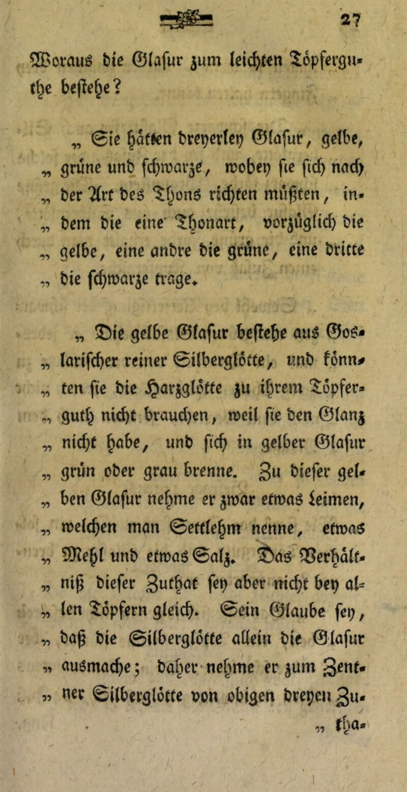 SfT'OVfluö tie ©lafur ^um leichten “lopfergu« f^e bejle^c? „ Sie ^QtJcn fcrcper(ci) ©tofur, gclbe^ ^ grüne uni? fc^njav^e, n?obep fic ficb nnd> „ t)er 7(rf t)eö ^^onö vid)ten müf^fen, in- „ t)em t)ic eine“ ‘^bonart, uorjüglid) i)ie „ gelbe, eine anbre bic grüne, eine briete ,, bie febmar^e frage* „ ^ie geibe ©iafur beflebe au:? ©o^?* „ larifcber reiner 0ilbergl6fCe, unb fonn# „ ten fte bie §arjgloffe ju ihrem '$;6pfer» gufh nicht braud)en, n>etl fie ben ©ianj „ nid)t ^ahe, unb ficb in gelber ©lafur „ grün ober grau brenne. 3« gel* „ ben ©lafur nehme er ^roar efmaö leimen, „ njelchen man 0efflehm nenne, efmas „ 9Kehl unb efroaö ©al^. ®aö OSerbalf- „ nig biefer 3nfh^f tiid;f her) aU i„ len topfern gleich, ©ein ©laube fei;, „ bag bie ©ilbergloffe allein bie ©lafur ,■» auömache; baffer nehme er jum ßenf« „ ner ©ilberglotfe non obigen brepcii 3u-