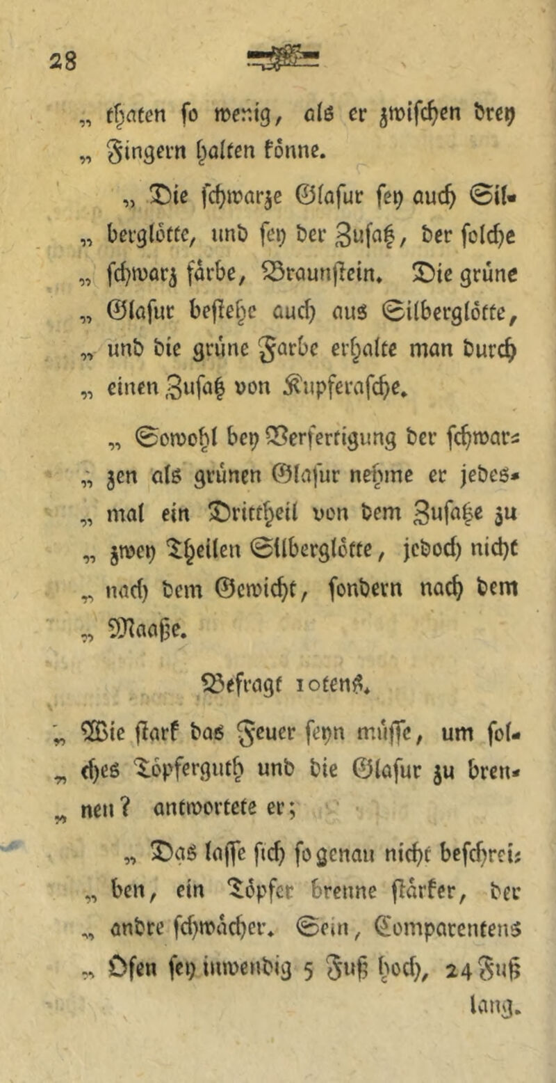 „ fo mcr.ig, clß er jmifc^en öre^ „ ^in^ern {galten fonne. „ ®{e fcf)n?arje ©(afur fe^ auc^ 0U- „ beiglotte, imb fet) ber 3ufa|, ber folc^e „ fd}n)or5 färbe, ^raunflein* S)te grüne „ ©lafur befiele aud) ciuö Silberglofte, „ unb bie grüne garbe ert^alte man burc^ „ einen von ^upferafcf>e» „ 0on)o^I bep Q3erferfigimg ber fc^wars 5cn alß grünen ©lafur neftme er jebeö» „ mat ein ©ritt^eil von bem 3« „ jTOcp 'l^eilen ©ilberglofte, jebod) nid)C ^ nad) bem ©cmic^t, fonbevn nac^ bem „ SRaajje. Söefragf loten^* ^S>ie flarf bais geuer fepn müffe, um fo(- ^ d)eö '$:6pfergiit^ unb bie ©lafur ju bren- « neu? anttvoreeee er; yf „ (ajfe fic^ fo genau nid^f befd^rei; „ ben, ein ‘Hüpfer brenne flarfcr, ber „ anbre fd)mac^cr* <Scin, ©omparenfens ^ Ofen fei) inmenbig 5 Su§ hod), 24 lang.