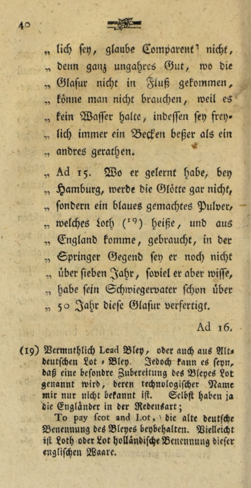 „ tic^ fe9, glaube ^ompareitt’’ nicbf, ^ benn ganj unga^ccö @ut, roo t>ie ,> @(afur ntc^f in gefommen, „ fonne man nicbt brauchen, meil c5 „ fein SlBaffcc ^oltc, inbcffen fep frcp- „ immer ein Reefen beper alö ein „ nnbrcö geratipen. „ Ad 15. 2Bo er geternf ^iabe, bep „ Hamburg, merbe bie ©iottc gar nic^f, „ fonbern ein blaueö gemaebteö ^^idoer/ „ meicbeß f^ei^e, unb aus „ ©ngianb fommc, gebraucht, in bet „ Springer ©egenb fep er nod) nic^t „ über fieben 3abr, fot)iei er aber miflTe, „ ^>abc fein (Bcbmiegerüafer fdjon über 50 ©iflfwr »erfertigf. Ad 16, (19) SSemtutbii^ Lead Söfep, ober au(j^ au^ Qllti beutfefeen £ot »SBIep. Sebo^ fann ftpn^ ba^ eine befonbre Zubereitung bti '^(epe^ Sot genannt wirb, beten tecbnologlfdber 5fiame mit nur nldbt befannt f(t. ©elbfl b«ben jä tie Sngianber in ber 0lebeu<art; To pay fcot and Lot,' bie alte beutftbf SBenennung be^ a^lepeö bepbebalten. ^Sießeic^t t|l ?otb ober üotboUanbift^eaSenctnuingbiefer «ngfifd^en 2B«are.
