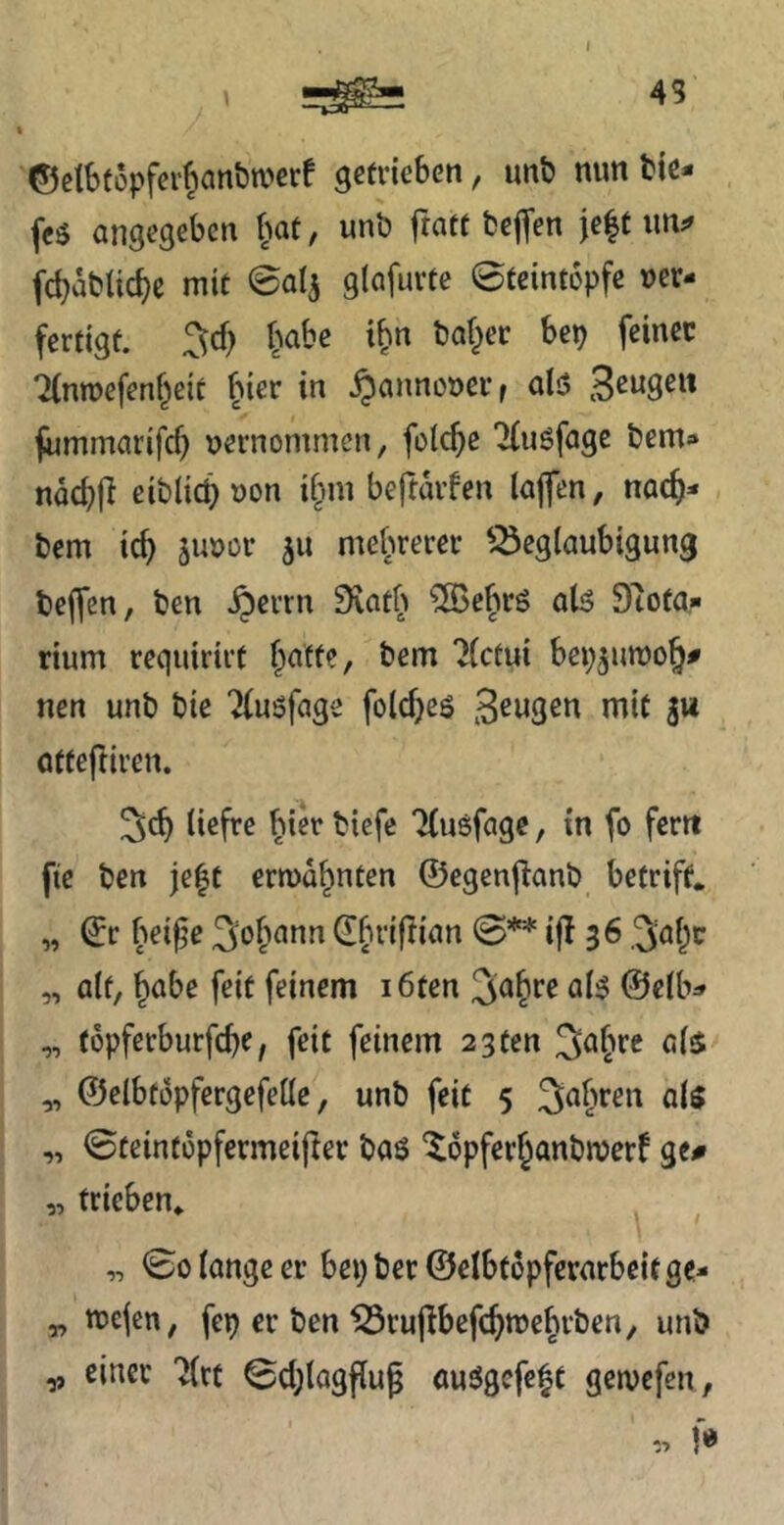45 ©clbtopfer^an&njerf getrieben, unb mm bte- feö angegeben l)at, unö ftatt fceffen je|t fd)abUc^c mit ©alj glafurte ©teintopfe ver- fertigt. 3cf) habe ifin baffer bep feiner Timvefenf^eit f^ier in Hannover r alö Beugen fummarifcf) vernommen, feiere Tinöfage bem- nac^)fi eiblici) von i§m beftarfen lajfen, nac^- bem ic^ juvor 511 mefuerer ^Beglaubigung beffen, ben .^errn Svatb ^^ebrö ab? 9tota,- rium requirirt f^attc, bem Tlctui bep^umo^# nen unb bie “^fusfage foldjeö rnit S“ otteftiren. ^cf) tiefre ^ier tiefe Tfusfage, in fo fern fie ben je|t ermahnten ©egenjlanb betrift. „ ©r bei^e Sofmnn ^briftian 0** i|I 36 3al^c „ alt, ^abe feit feinem i6ten ^a^^^ ©elb^» „ t6pferburfcl)e, feit feinem 23ten 3a§re als ^ ©elbtopfergefelle, unb feit 5 Saferen als „ ©teintopfermeijler bas ^opfer^anbmerf ge# „ trieben* „ 00 lange er bepber©elbt6pferatbcitge- „ tvejen, fep er ben Brujfbefc^mebrben, unb ^ einer 'Jlrt 0cl)lagflug auSgefeft gemefen,