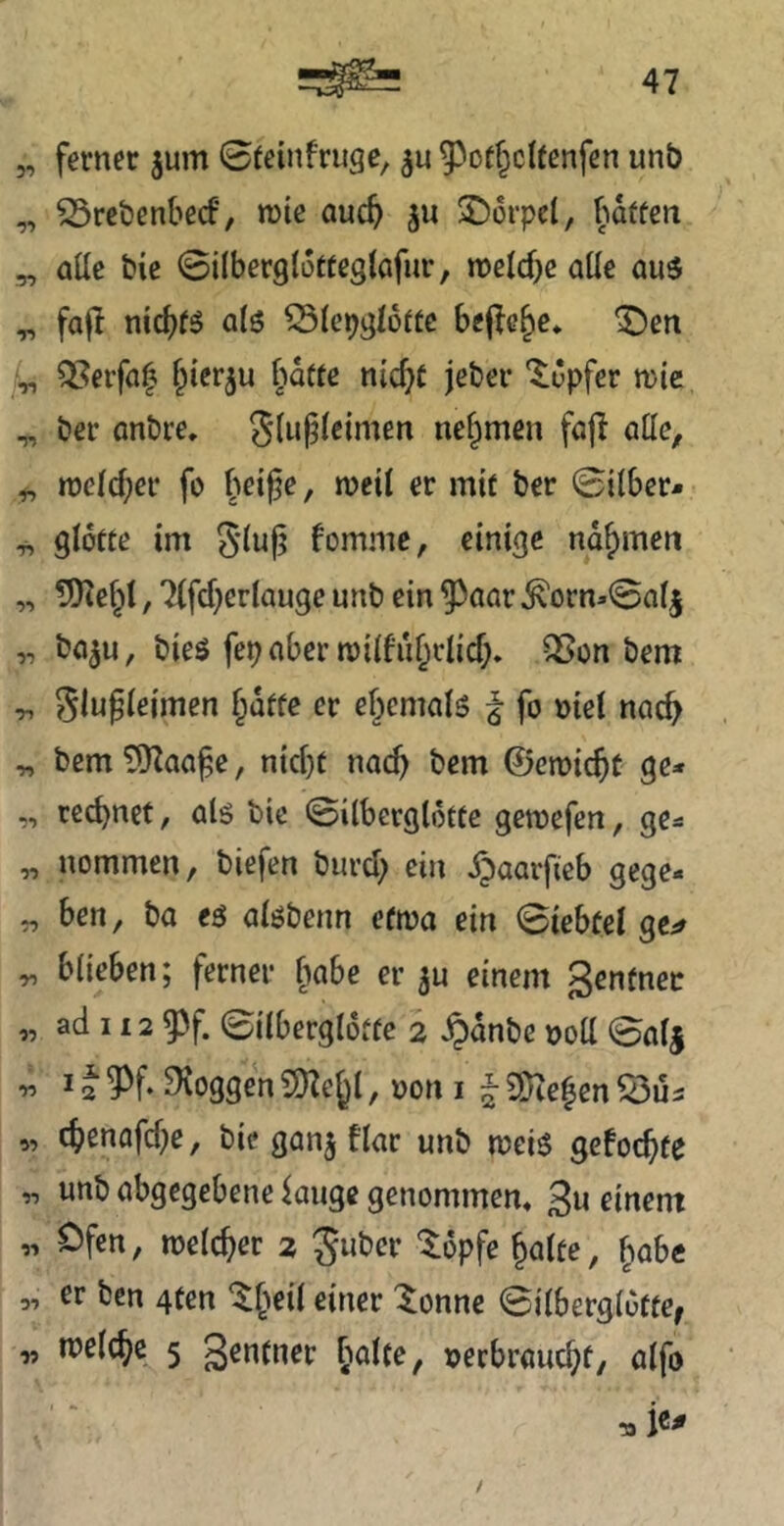 „ ferner jum 0(einfruge, 93otf^c!fenfen unb „ S3rcben(>e(f, n)ie auc^i ju 2)6rpc(, f’idffen „ aüe bie ©ilberglotteglafnr, mid)e alle au5 ^ faf! nidjtö atö ^lep^I6»c bej^c^e* ^ert Iri QSetfa^ 6d«e nic^C jeber 'Tupfer mie T, ber anbre. SluPeimen nehmen faft otte, tt)cld;er fo bei^e, n?ett er mit ber ©über- ^ gidtte im 5'iuf? !ommc, einige nahmen „ ?9tebl, 7(fcber(auge unb ein ^aar ^orn«©nij „ boju, bies fepnber miifiibriicf;. ^on bem ^ ^lu^ieimen §dffe er ebcmalö f fo oiel nach „ bemt^Zaa^e, nici)t nach bem 0eroicbt ge* „ rechnet, öls bie ©ilbergldtte gemefen, ge* „ nommen, biefen bureb ^i» d^aarfieb gege- „ ben, ba eg alöbenn efma ein ©iebfel ^ blieben; ferner f)abe er ju einem genfnec „ ad H2 53f. ©ilbergldtte 2 §dnbe ooü ©alj r> 12 ^f. ^loggen S)Zebl, non i ~ 2}ie|en Öus „ cbcnafd)e, bie ganj fl«r unb meis gefoc^te „ unb abgegebene kuge genommen« 3« oinent „ Ofen, melcber 2 guber tdpfe Jalte, babc 3, or ben 4ten '^b^il einer '^onne ©ilbergldtte^ „ tnelcbc 5 S^ntner boltc, nerbrouebf, alfo ^ ie^ /