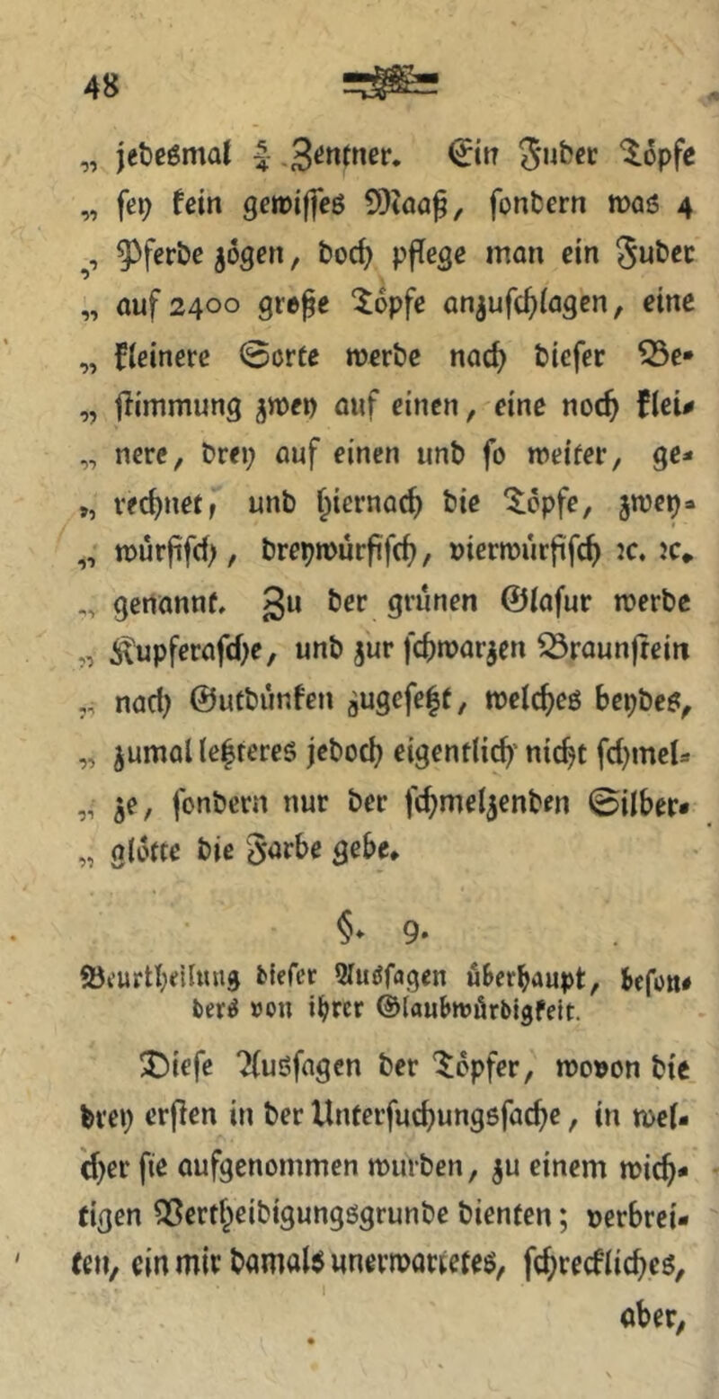 „ jeöeömd .S^^ntner, €tn ^opfe „ fep feilt getüiffeß SOtöa^, fonbern m6 4 93ferbe ^ogen, boc^ pflege man ein Jubec „ auf 2400 grepe ^opfe anjufc^iagen, eine „ fieinere ©orte werbe nac^ biefer 33e* „ llimmung ^wep auf einen, eine noc^ fleu „ nerc, brep auf einen unb fo weiter, ge* „ rechnet f unb f^iernac^ bic '$;cpfe, 5wep* „ würpfd), brepwürftfc^, »ierwurfifc^ jc. jc* „ genannt, 3“ ber grünen ©iafur werbe „ i\upferafd)e, unb jur fc^warjen ^raunjtein nad; ©utbünfen augefe|t, welc^eö bepbeö, „ jumaUe|tercg jebod} eigentlich'nic^t fd)meU „ ^e, fonbern nur ber fchmel^enben ©Über* „ glütte bie §arbe gebe, §» 9- Öi’urtbdluug fclefer ^luöfagen ü&crbaupt, befon# fceriJ »on ihrer ©laubwörblgfelt. J5iefe Tfuöfagen ber ’^epfer, wo»on bie brep erffen in ber Unterfuchungöfaebe, in wel- cher fte aufgenommen würben, ju einem wich* eigen SSertheibigung^grunbe bienten; nerbrei* feil, ein mir bamaU unerwartetem, fchrecflicheö, aber,