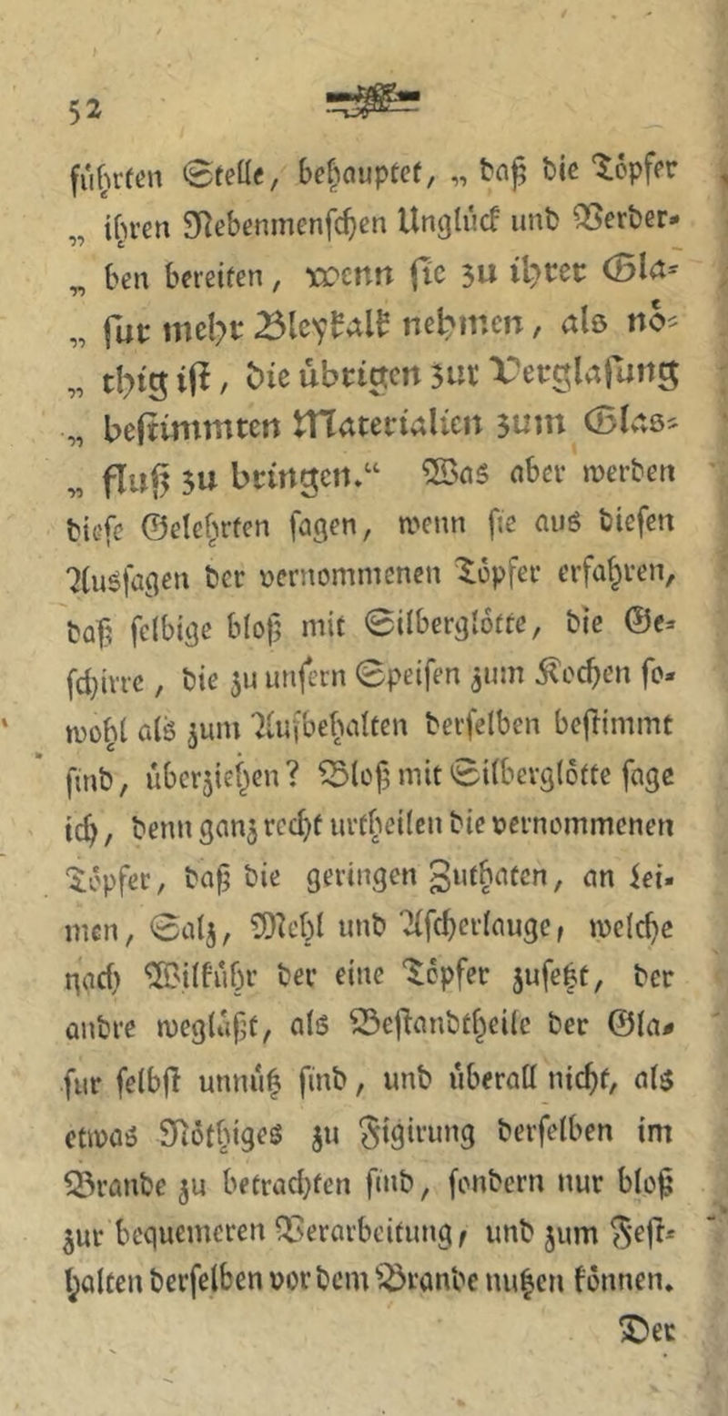 fuf^rfen 0teü<, bc|auptcf, „ t)k ‘lopfer „ ifn-en SRebenmenfc^en Ungtucf unt) QSerber* „ ben bereifen, xt'Crtrt fic 3U littet: (Bld- „ fup mel?p nebinen, alö „ tI?i5iP, t>ie übrigen 3ut Vei-^^aiutiS „ beftvmmten materialicn 3uui (Ske^ „ fluj3 3U bcirtgcii.“ nbev merben biefe ©elef^rfen fagen, a^enn fie auö biefen 7(u5fageu bet vernommenen Xopfer erfahren, baf^ felbige blof; mit 0ilbergl6ffe, bic @c» fd}irrc, bie 5U unfern 0peifen gum ^oc^en fo- mof^t alö jum 7lufbebalfen berfelben bejlimmt finb, übcrjief^en? ^lof; mit 0ilberg(6fte fngc ic^, benn gan^ rcc^f urtbeilen bie vernommenen ‘^öpfß*^/ geringen gufbaten, an iei- men, 0alj, ?9^cbl unb Tlfcberlauge, mclc^e gad) ^'ilbubr bei* eine ‘Töpfer 3ufe|t, ber anbre tveglupf, alö ^ejlanbtf^eilc ber @la# für felbjl unnu$ finb, unb überall nic^f, alö ctivaö Siotbigeö ju gigirung berfelben im Q5ranbe ju betrad}fen fnib, fonbern nur blo^ 3ur bequemeren QSerarbeifung/ unb jum ^'efi* l^altcn berfelben vor bem ^^ronbe nu^cn fonnen. ^er