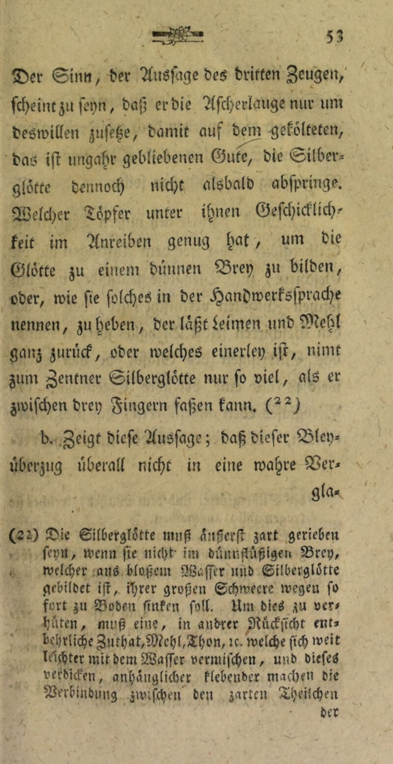 SDer <Stnii, ^er Tfuöfage öes bdffcn 3^w9«‘V' fc^eint^ufc^n, bafj erbie '2(fc()erlaiisc nur um beömiüen jufe^e, bumtt auf b^ ^efoltcten, bas! i|T ungabr gebliebenen ©ufe, bie 0ilbcr^ gloffc bennoc^ nid?t alöbalb abfpringe. 5Serd)cr “lopfer unter ii^nen @efd;icflid)^ feit im 2(nrciben genug , um bie ©iotte ju einem buunen ^rep ju bilben, ober, mie fte fo(cbe6 in ber §anbn?erföfprad}e nennen, ^u^^eben, ber Ia|jt leimen unb ^^efd ganj ^urucf, ober meicbcö einerlei; ,ijf, nimt jum j3^ntner 0i(bergl6tte nur fo oiel, alö er jioifcben brei; C^) b. .geigt bicfe ^uöfage; ba^ bicfcr iölep» uberjug überall nic^t in eine ma^re S5er^ gla-, (22) 2Me ©jfOerglStte miig aii^crfr stirt gerieBm fepn, nienn jie im öunngüßigeu SSrcp, . Wfld^et' ,aii^ BIo.(jcm -Jßcjflcr luiti (Silberglottc gcblluet ig,. tt;rer großen ©cpmecre wegen fo fort ju 23ot)eii finfen foU. Hm bic^ »er# buten, muß eine, in aubrer j)Uidftcbt ent» iJtbrli(ie 5utbat,5D?cbt,Sbon, IC. welche ßd) »vdt leitetet mit bem SSuffer »ermifeben, unb biefe^ »erbiefen, anl;5ng(l(ber ffebeiiber niad)en bie 53erliinbmig jivifcpen ben gurten Xljelicpeu