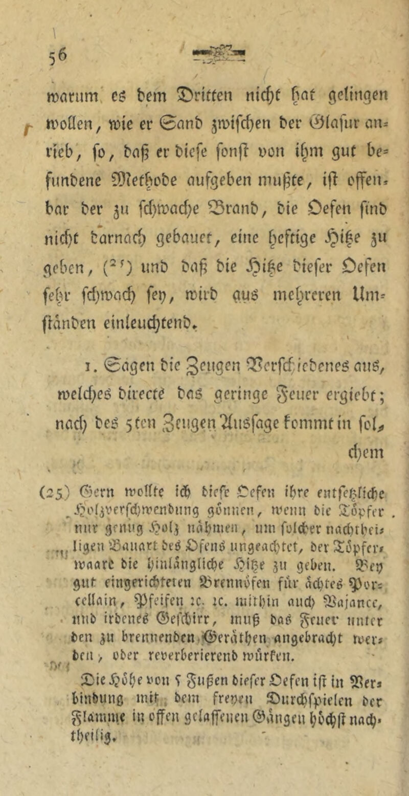 mnrum c? bem griffen nicf;ü f^nü gelingen ivoücn, wie er 0nnb jmifc^en ber 0(afijr au- ricb, fo, bn^ er biefe fonj^ von if^m gut be= fimbene 9)?efbebe oufgeben mu^te, i|I ejfen* bar ber ju fd)wad)c ^Sranb, bie Defen finb nicf)t fcarnad) gebauct, eine [wfttge JQi^e ju geben, unb ba^ bie ^i|e biefer Defen fefu’ fd)wac^ fei;, wirb guö meju’eren Um- fldnben einleud}tenb* \ 1. 0agen bie Q^erfcf.febenes aus, n>cid)eö birecte baS geringe‘^'cuer ergiebf; nad; bes 5fcn fcnmitin fcl^ d}em « f (25) Gern woKfc id& tiefe Cefen it)re entfef^ndic ^i>o(jyerfcl)n:’ciitiing güiinen, wcmi tic 5lopfa* nur geniig nahmen, um folcber nadirtiei# . ligeu ißiUinrt teö £)fi’tu^ ungeachtet, ter Si^pfer» »vaarC bie hinlängliche jjige 311 gehen, ^ep gut eingeriÄteten Ö^remmfen für achtel ^ors eellain, pfeifen :C; k. mithin and; Siajancc, . inib irbene^ ©efdbirr, mug ba^ ^euer unter ben 311 brennenben.i^erdthen angebrad;t mer# ^ bell > über rererberiereub mürfen. t)^ 1 iDie i^'ühe üou ‘i gu^en biefer defen ift in ^Sers binbuuß mir, bem frepeu ©urchrpielen ber J^lÄmiue in ojfen gelaffeuen ©dngen hochft nach* thfili^.