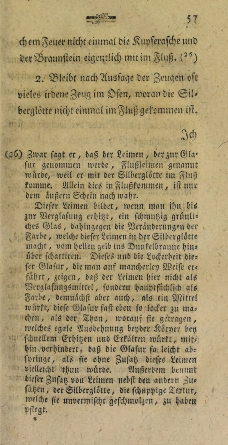 c^cmjeu^r nic^t eiiunai btc .^upfcrnfd)c uni? i?er^^raunftem eiijcndic^ mit im 2. bleibt ntid) 2(u5fni3e ber B^’nqcn cft leides irbene^^ug im Öfen, movanbic <Bii* ber(}(ctre nk^t einmal imSlupgefemmen ijr» :Nd) (,2Ö) 3ivar fagt ec, bn0 bcr Seimen, becsnr@fa’ fite genommen merbe, glufileimen genannt mürbe, meii er mit ber ©ilberglottc im fommc. 2Illein bic^ in^lu0fommen, if!nur bem 5n|?ern ©c^ein nach maijr. Siefer Seimen bilbet, menn man ibn bia! gnr 53erg(afiing evljißt, ein febmn^ig ginnli« balüngegen bie ?Seranbenmgf’n ber > grtrbe, me(d)e biefer Seimen in bcr ©ilbcigliSttc mad)t, vom (jellen gelb inö Sunfelbraunc (;in; lUer febartiren. S^iefe^ nnb bie Soeferbeit biea fer Olafur, bie man auf mand)er(ei? SBeife er* fahrt, geigen, baji ber Seimen hier nidjt aH ?Serg(afungömittet, fonbern h^^nptfachlicb a(<> gavbe, bemn5d)rr aber auch, alei ein 9}?ifrfl miirft, biefe ©lafur fa(t eben fo ioefer 311 ma* di'en, alö bcr Shon, moranf fte getragen, melcheö egafe Slu^behnnng bepber it'orper bep - fcbnellem (Jrhi^^en nnb ©rf^tten murft, mit« hin nerhinbert, baß bie ©(«für fo leicht ab? fpringc, alö fte ohne ^uf«§ biefe^ Seimen vielleicht thun miirbe. 9lußerbem brntmt biefer ^nfa^ von Seimen neb(l ben anbern pu» fa^en, ber ©ilberglotte, bie fchwppigc IJiertnr, melche fte nnvermifd;t gefd^molicn, 311 httben pflegt.
