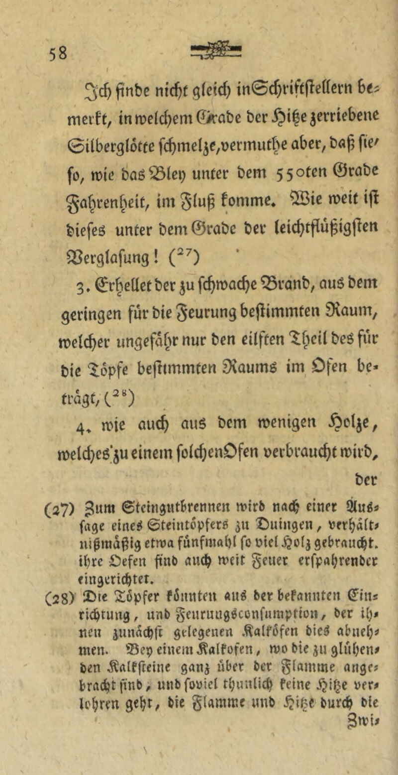 3'c^ jinbc nic^f gfcid) in0cf)riftfleffcm mcift, inmcld^emO'Ä’obc bcr§i|e verriebene 0i(berg(6ffe fcbmelve,t>ermutbc aber, böfj fi^' fü, wie böö^^le^ unter bem 55oten @rabe ga^'iren^^eic, im 5lu^ fommc. 5Bie meit ij^ biefeg unter bem @rabc ber (eic^tfiufigjlett SSerglflfung! (^0 3. ^r^elletber ju fc^mac^e ^ranb, quö bem geringen für bie ^curung bejlimmten 9iaum, roelcber ungefähr nur ben eilften ‘^f'ieil beg für bie ^opfe befnmmten ^voumg im Ofen bc* tragt, C^“) 4. n>ie auc^ aug bem menigen ^clje, n)eld)eg'5u einem foic^enOfen nerbrauc^f mirb^ ber (3?) ^itm ©tcingntBrcnncn tvirb na(b einer 2l«gä fage eineg ©teintopferg 311 X)uingen, verhaft# ui^ina^lg etwa funfmabl fo niel ^0(3 gebraucht, ibre £)efen fint) niub weit geuec erfpabrenber eingeriebtet. C28) 3b*e 2;6pfer f6nnten «ug ber befnnnten ^iiis riebtuug, unb geuruuggccnfiunption, ber {[)» neu junSebft gelegenen .^alföfen bieg abueb^ men. ©ep einem .Kalfofen / wo bie ju glüben# ben ^Cttlffteine gonj über ber glamme onge# bracht finb, unbfoviel t^uulic^ feine .^il^e ver# Ic^iren ge^t, bie glamme unb jji^>e burdi bie