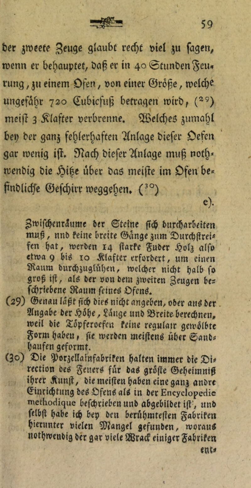 ter ^meete glaubt ved)t t)t€l ju fügen, tücnn er behauptet, ba^ er tn 40 0tunben8ciu rung, ju einem Ofen, t?on einer ©ro^e, welche ungefähr 720 ^ubiefu^ betragen mirb^ meijl 3 Klafter perbrenne. 5[BeIc^e6 jumabl bei; ber ganj fe^ierfuften Tfniage biefer Oefen gar menig ijl. 9^ac^ biefer Tfniage mu§ notb* njcnbig bie ^i|e über baS mei(!e im Ofen be* pnblicfe @efd)irr meggeben* (^°) e). ^wifc^enr^ume ber 0teinc burc^nr&etten muj, nnb feine breite ©ange jum SJurc^ftrei« fen ^at, nierben 14 garfe ^uber nif» • etwa 9 biö 10 Klafter erforbert, um einen SRaum burtb5U9lut)en, welcher nic^t Ijalb fo gro^ i|l, alg ber »011 bem ametten ^eugen bes febriebene 3faum felneö Ofenö. (29) @enau laßt fidb bie^ nidbt angeben, ober aiiö ber. SIngabc ber ^6be, S^nge unb Söreiteberechnen, weil bie X:6pferoefcn feine regulatr gewölbte gorm haben, fie werben mei(tcnö über ^«nb« häufen geformt. (30) ©ie ^orjellalnfabrifen halten immer bie ©i» rection beg geitcr^ für baö gröfie ©eheimni^ ihrer Äunit, bie meifien haben eine ganj anbre Einrichtung be^ ©fenö a(^ in ber Encyclopedie methodique befeprieben unb abgebllbet i(t’, unb felbji habe ich ben beri'ihmtefien gabrifeit hierunter »ielen Stängel gefunben, worauf «othwenbig ber gar »ie(e SBraef einiger Jabrifen ent«