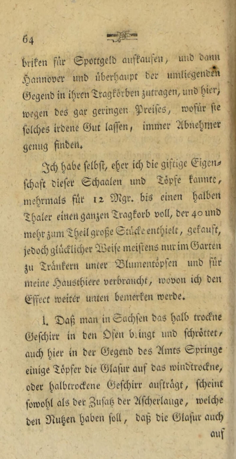 - Inifm für 0püftöe(& aufföufün, uub t'cinu | jjinnnoDcr unb uOerbüupt brr uniliegrnbfit . C^egenb in if^rcn '^.ragfcrben ^ufragen, uub bit’r> 1 lücgen bcö gar geringen ^'reircö, wofür fte 1 folc^es irbene ©ut lajTen, immer ■^bucl)mcr I V genug ftnbett* '■ 25d) habe felbft, e^cr ic^ bic giftige ©igcu;# j ft^aft biefer 0c^aa(en imb ^opfe famuc, mebrrnaiö fut iz 5)igr. bis einen ^^alben s '$:baler einen ganjjen '^ragforb »oü, ber 40 unb ; mehr jum ‘^beil gro^e 'ötucfe entnieit, gefauff^ jebod^gtucflid^er ^eife mcifrens nur im ©arten ju '$:ranfern unter ^3tument6pfcn unb für meine ijjaustbiere nerbraud;t, looncu id) ben ©ifecü weiter unten bemerken werbe* 1. X)afj man in 0ad}fen bas baib troefne ©efd)irr in ben Ofen bringt unb fd)r6ttet/ auc^ f^ier in ber ©egenb beS ‘2(mtß 0pringe einige 'lopfer bie ©lafur auf bas winb'trot!ne, ober iwlbtrocfene ©efcf)irr auftragt, fd)ciut füwobl als ber 3ufaf3 ber ^fd)erlauge, weld^e t>en 9iu|en traben fott, bajj bic ©lafur auc^ auf