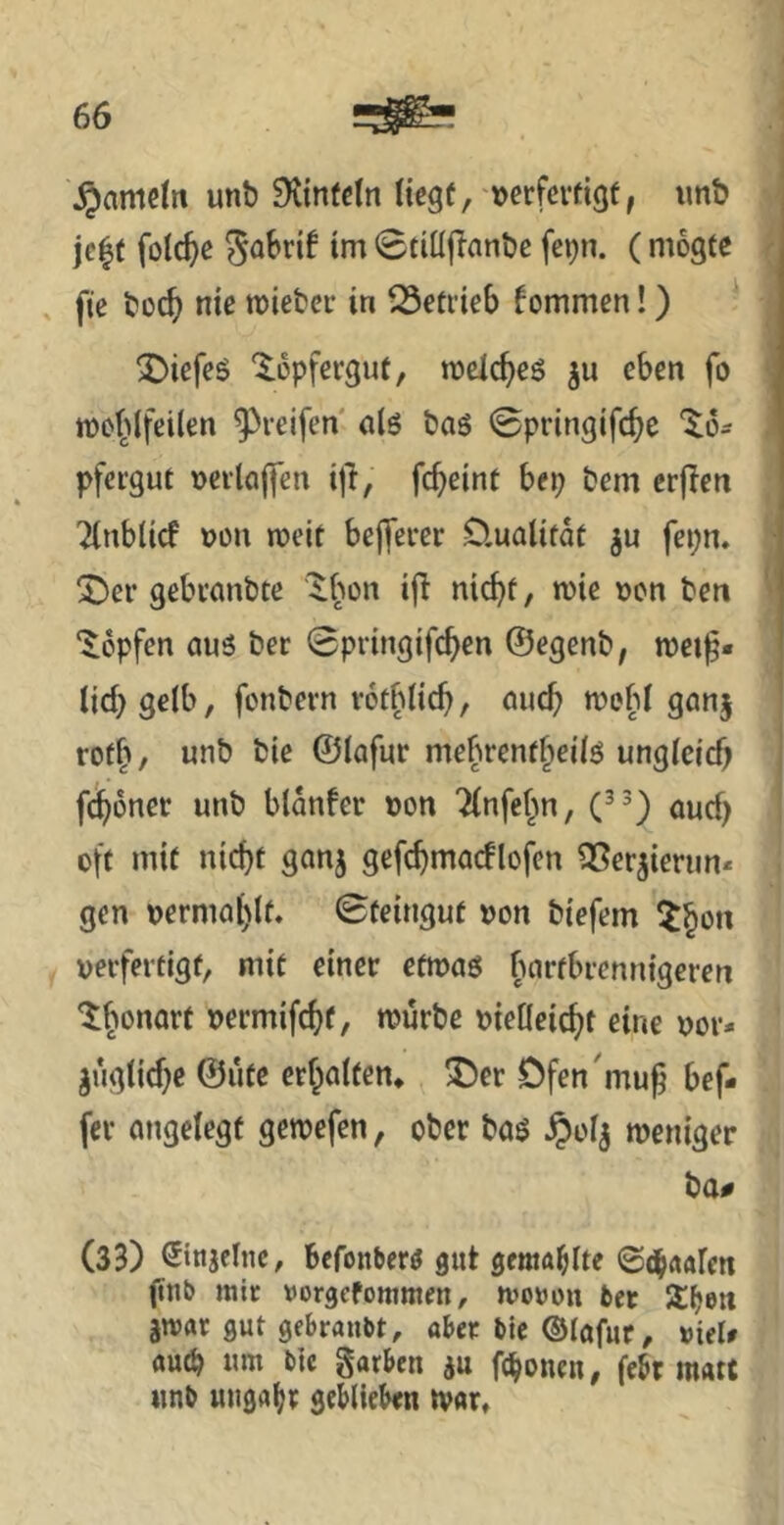 ^amelti unö Stinfdn Hegü, »erfcvfigf, imb jc|f fotc^c 0tiüjTanl)c fcpn. (mogte fie t)üc^ nie Bieter in 23efi’teb kommen!) ‘ ^)iefes ‘^üpfergut, radc^eö ju eben fo tt)o^>(fei(en ^^reifen alö öaö 0pringifcbe %6- pfeigut »eilölfen i|T, febeint bep &em crjlen Tlnbltcf m\ n?eie befferer D.ualitdt ju fepn. !J)er gebvmibte ifi niebf/ n)te Den ben ‘Hopfen aus ber 0pringifcben ©egenb, n?ei^« iicbgelb, fonbern votblicb, auch n?efd ganj rofb/ unb bie ©(afur mebrenfbeils ungldcb febdner unb bldnfer »on '^(nfebn, auef) oft mit nicht ganj gefcbmacflofen 35erjierun* gen oermablt. Steingut uon biefem ^bon ueifertigt, mit einer etmas bartbrennigeren ^bonarf »ermifebf, n?urbc oieticiebt eine uor- ^ugticbe ©ute erbotfen, ^T^er Dfen'mub bef- fev angelegt gemefen, ober bas ^)oIj weniger ba« (33) ^injclnc, befonbers gut gemailte ©(hrtafen (tnb mir vorgefommen, moron ber jwar gut gebrauM, aber bic ©lafur, »ieU auch um btc garben iu feboneu, febr matt «nb uugabt geblid»«« tvar.