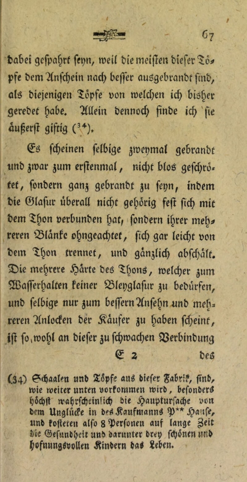 $ ^7 ✓ / babei gcfpaf^rf fcpn, weit bieineipcn tiefer pfe tem 2(nfcbein nad) befl’er auögebranbf fint, ölö tiejenigen “^opfe uon tDeId)en icb blöder gcretef fiabe. Wein tennod) pnbc id) 'fie auperfl giftig (\^), (Jß fcbeinen felbigc ^mepmol gebranbf unb ^mar jum erjlcnmai, nid;t bioö gefd^ro* tef, fonbern gcinj gebranbt fepn, inbem bie ©lafur übertid nicht gehörig fejl fich mit bem ^bon »erbunben fitit; fonbern ifirer meli^ reren '^Idnfc ohngead^tef, ftch gor leicht von bem %{)on trennet, unb gdnjüd) abfd)dff. 5)ie mehrere ^dvte bc6 '^honö, melcher ^um S03a|]erhaiten feiner ^Icpglofur ju beburfen, unb feibigie nur jum be|]ern7(nfebn-unb meb:i reren ?(niocfen ber Käufer ju haben fd;eint, ip foiTOohi an biefer jufchnjachen ?23erbinbung ^ 2 beö (34) «nb Söpfe aug biefer ^aBr;?, finb, »vie roeiter unten «orfonimen roirb, befonber^ bScbll wöBrftbdnficb bie jh<’i*pturf«c^e yc« bera Ungtuefe in befi ^aufmann^ S^anfe, unb fojieteu a(fo 8 ^erfonen auf lange bie @efunbl)e{t unb baninter brep fdj^nen unb hofiiHUfl^pijllen Äinbetu ba« XeBen.