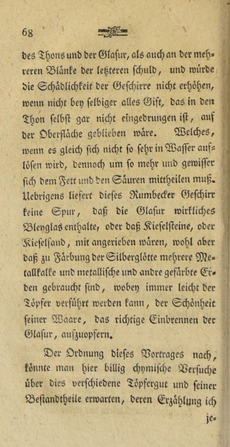 teS unb bet @(ofur, olö an bet meh- reren ^(anfe bet (efteren fdjulb, unb mürbe bic 0c^abIic^feU ber @efcf)irrc ntc^t er{^6[ien, menn nicl)t Bei; felbiger öüeö ©tft, baö in bett ‘$;§on fcIBf^ gar nic^C etngebrungen ifl, auf ber Oberflad)e gcBüebcn mare/ %eIcBe5, menn es gleid) fid) nicht fo fehr in ^'affer auf? iofen mirb, bennod) um fo mehr unb gemiffee fich bem $etf unb ben 0auren mitfheilen mu|5* Uebrigeng liefert biefeg 9\umbcd'er ©efchirr feine 0pur, ba^ bie ©lafur mirfliches ^(englag cnthalter ober bag ^iefelfleine, ober ^iefelfanb, mit angcrieben maren, mohl aber ba^ gorbung ber @ilbergI6tte mehrere 3}?e- taöfatfe unb mctanifd;c unb anbre gefärbte ©r- ben gebraucht finb, mobei) immer leidet ber ‘^.opfer verführt metben fann, ber 0ch6nheic feiner ®aarc, bag ridjtige ©inbrennen ber ©lafur, auj'äuopfcriu 5ber Orbnung biefeg Q5ortrageg nach, fonntc man hier billig chpmifche --^^erfudje über bieg verfd}iebenc ^opfergut unb feiner '^cj^anbtheile ermatten, beren ©rjahlimg ich