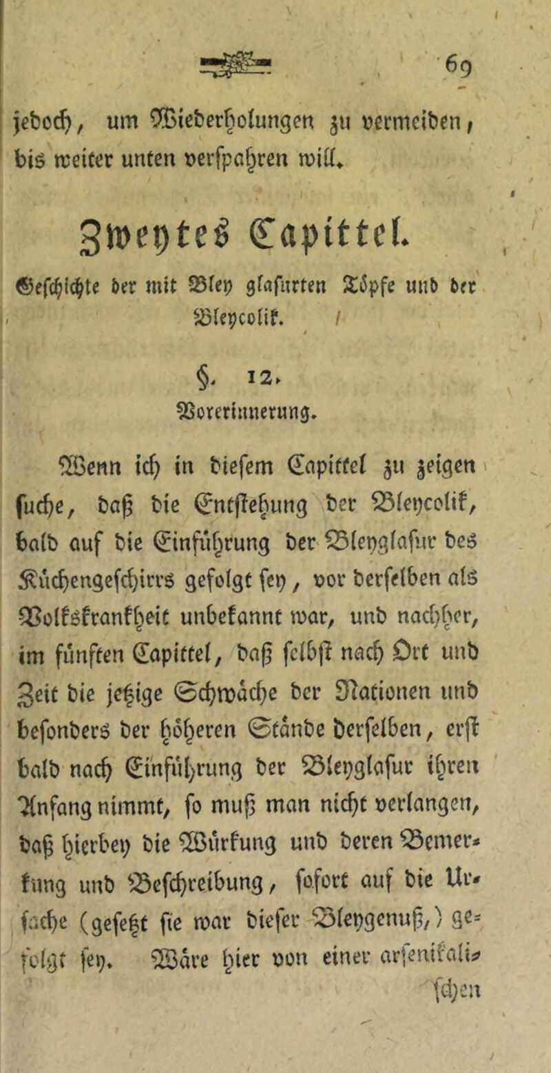 6p jebod^, um C:©icber§olungen 511 uermeiben, big ireifer unten uerfpaf^ren mitt* Swepte^ ^aptttel. ©efc^i^te 5er mit JBtep gtafiirten SiJpfe unb bet' ^iepcolif. I §. 12. 5Soreriinierun0, ^enn ic^ in biefem €npiffel 511 geigen' fuc^e, ba^ bie ^ntflcftung ber ^iepcolif, ba(b Quf bie ^infiif^rung ber ^(epgfafiir beg :^vi^engefc^irrg gefolgt fep, \jor berfelben alg ^olfgfranfi^eit unbefannt mar, unb nac[}ber, im fünften (lapittei, bnj^ fcibfi nac^ Ort unb 3eit bie jefige 0d?n)üc^e ber Stationen unb befonberg ber fm^eren 0tanbe berfeiben, erjt halb nac^ €inful)rung ber ^{epgtafur i^ren Tinfang nimmt, fo mup man nic^t ueriangen, ba^ t^ierbei) bie ^urfung unb beren ferner* fung unb ^^Sefc^rcibung, fofort auf bie Ur* fac^e (gefe|t fie mar biefer ^iepgenuf,) ge- folgt fep, ?ß3are l^ier uon einer arfenifali;? fd;cn