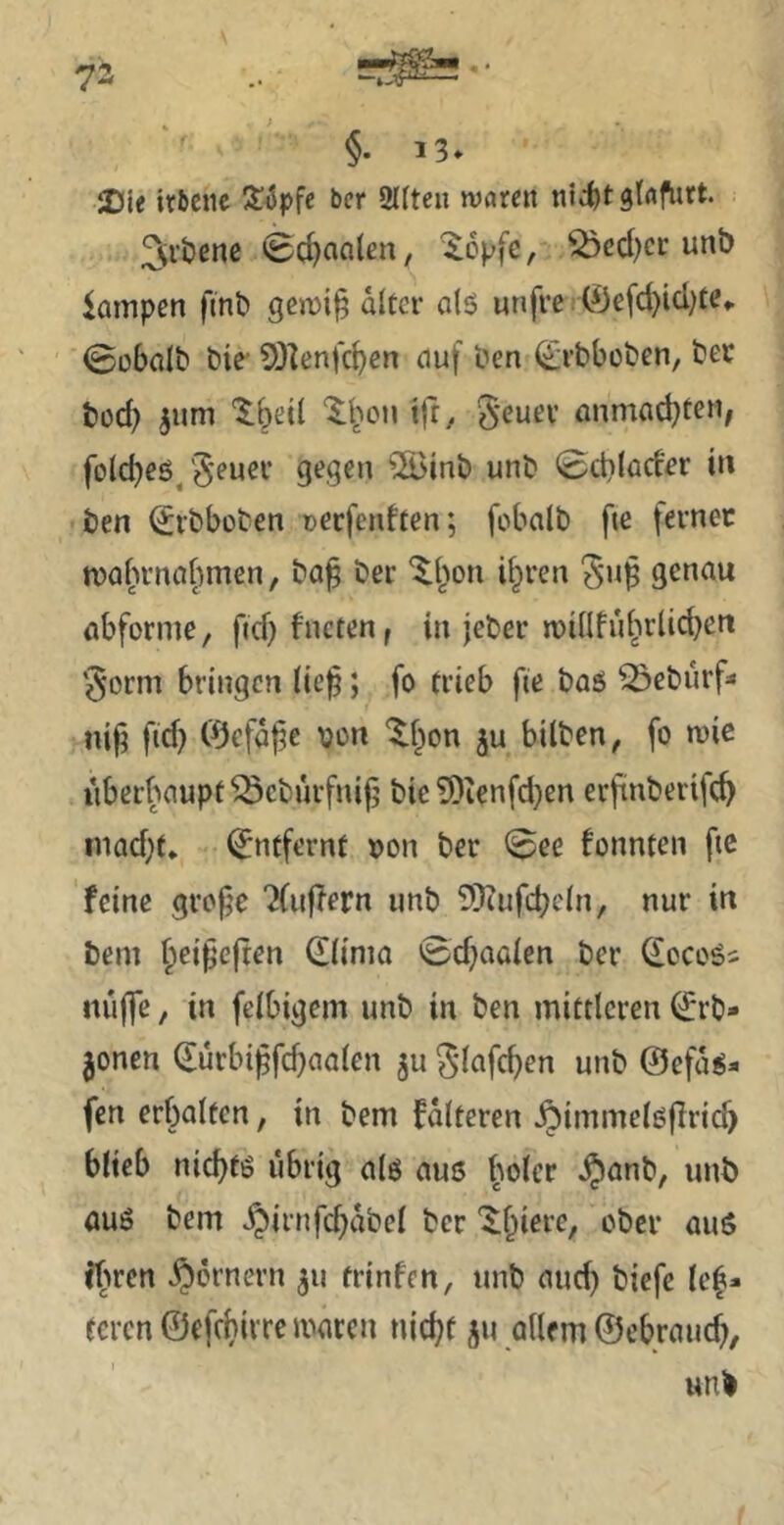 §. 13. JDte irbetic bcr 2l(tcn njnrett nicfet gtrtf^rt. 3;i’Ößne 0cJ)aalen, ^opfe, ^ed)cr unb lampen finb diccr otö unfve ■ 0efd)id)te,. 0obalb bie- SOlenfc^en auf ben (^rbboben, bec büd? ^um 'Ibeil tff/ S'euev anmad^ten, folcbeö/S'^u^*^ 9^9^” ®inb unb 0ct)(od'er in ben ^ibbüben Dccfenften; fobalb fte fernec mafumafwen, ba^ bei- “^{^on d^ren ^’u]^ genau abforme, ftd) fncten, in jeber miüful^rlid^en ‘$orm bringen (ie^; fo trieb fie baö ^eburf* nij; ftd) Öefdj^e von ^(^on ju bilben, fo mie iiberbaupt^cburfnifj bic ?Dienfd)en erjünberifc^ inad)f* Entfernt von ber 0ee fonnten ftc feine grope 'Xuflern unb SJJufcb^^bi, nur in bem ^ei^cjten Siima 0d}aaien ber ^oco6s nujfe / in fclbigem unb in ben mittleren ^rb» jenen durbt^fdfaaien ju ^dafc^en unb @efd^* fen erbalten, in bem fdlteren .^immelßfiri^ blieb nid)tö übrig a(g aus ^oicr §anb, unb aus bem .§irnfd}dbel ber ?bren .^)drnern ju trinfen, unb aud) biefc lc|* teren ©efebirre mären nicht ju allem ©ebraueb, unb