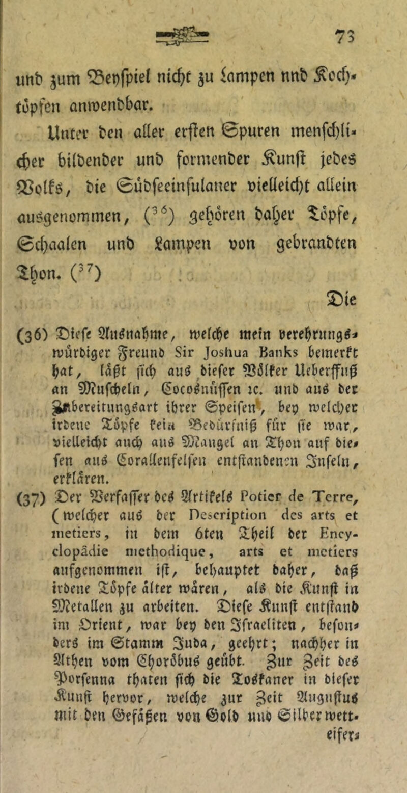 unb ^um “Sepfpiel nic^t ju Rampen nnb ^od> topfcn anmenbbor. Unter bcn aller erflett ©puren menfd)({- d)cr bilbenber unb formenber ^unfi jebeö ^Splfö, bie ©ubfeemfulaner vielleidjt allein ausgenommen, (^‘^) geboren halber ^opfe, ©d>ialcn unb Rampen von gebranbten ^§on, (0 S)ic (36) SMefe Slu^iiafime, weld^c metn rere^ntng^i njurbiger l^reunb Sir Josiiua Banks bemerft {4§t i'ü^ aus biefer ?Bölfer Ueberffii0 «n 9)?ufcbeln, (Socoönuffen :c. unb uug bec ^bereitung^art ihrer ©peifenV l’ep ivclci)ec irbeue stopfe fein SSebürfni^ für fte war, vielleicht fliuh ainS ^D^augel au Shou auf bie» fen aus SorrtUenfelfen ent|ranbencn Snfel«, erfl^ren. (37) SJerfajjer bcS QlrtifelS Poticr de Terre^ (wc((her aus ber Dcscription des arts et iiietiers, tu bem 6ten ber Ency- clopädie niethodique, arts et nictiers aufgenolumeu ifl, behauptet baher, ba0 irbeue 26pfe alter waren, als bie Äunjl in 9}?etallen ju arbeiten, ©iefe i^unjl eut|ianl> im Orient, war bep ben Sfracliten , befon* bcrS im ©tamrn 3uba, geehrt; nachher in Sltheu vom ShorßbuS geübt. 3“*^ ^orfenna thaten ftch bie ÜoSfaner in biefer -Ä'uufi hervor, weld)e 3ur ^eit 9tugu(tuS mit ben ©efa^en von@olb «iib »Silber wett. eiferi