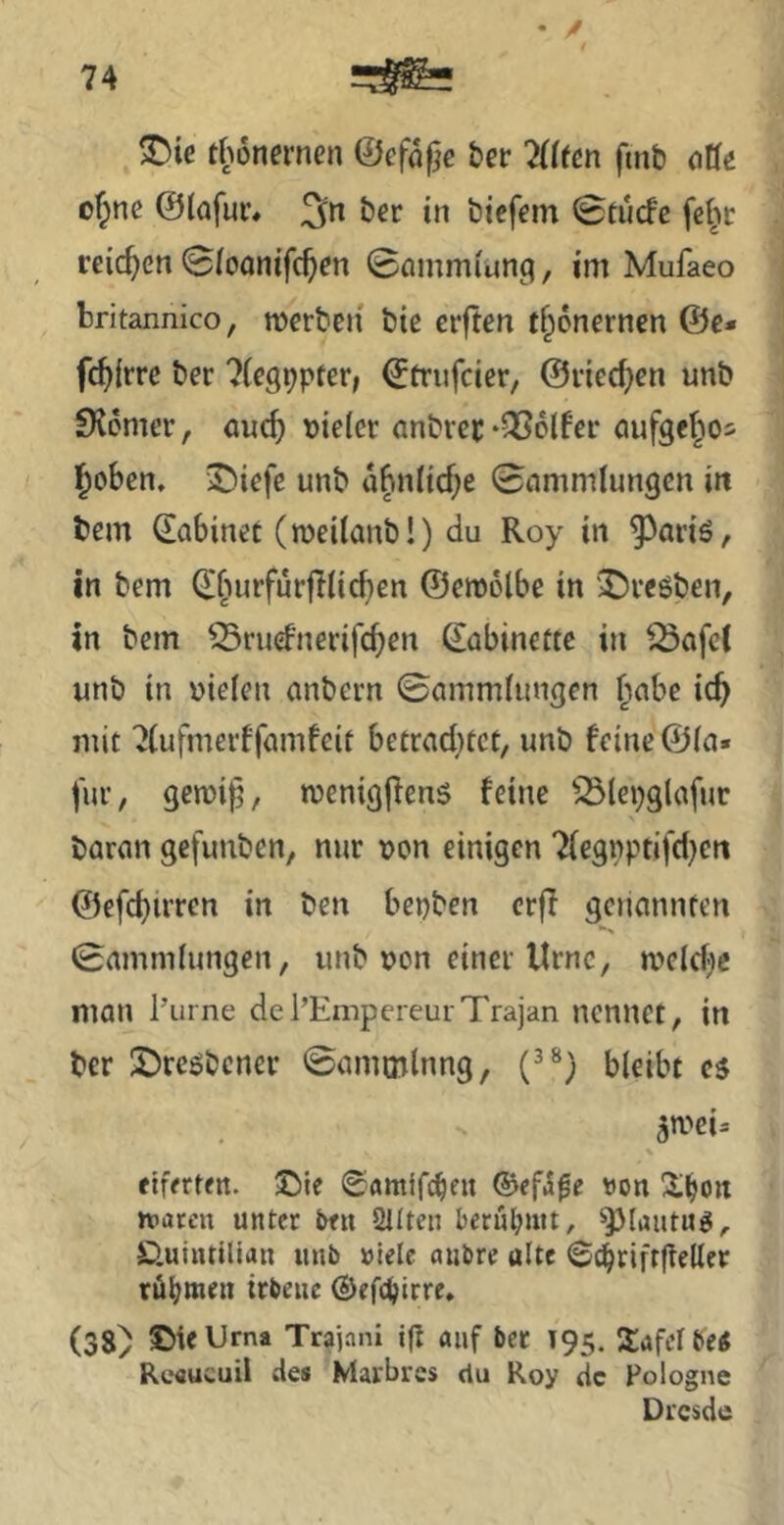 • / thonernen ©efdf^e ber 7((fm ftnb oUe ofpne ©lafur, 3n ber in bieffin 0tucfe fei^r reichen 0(oanifc^m 0amm(un9, im Mufaeo britannico, werben bte crften tf^onernen @e* fc^irre ber 7(e99pter, €triifcier, ©ried^en unb £K6mcr, auc^ vieler anbvci;-QSol^er ciufgelAos ^oben, 3!)iefe unb dbnüd^e 0ammlun9en in bem dabinet (weitanb!) du Roy in 9^ariö, in bem djiurfurjdicben ©ewolbe in X)reöben, in bem ^ruefnerifeb^»^ dabinettc in ^afc( unb in vielen anbern 0ammlungen Jabe icb mit 7(ufmerffumfeit becrad)tct, unb feine ©ln« für, geivi^, tvenigjfens feine 53lepglafur baron gefunben, nur von einigen Tlegvptifd^en ©efd)irren in ben bepben erfl genannten 0amm(ungen, unb von einer Urne, weldjie man l’urne del’EmpereurTrajan nennet, in ber ©reöbcner 0ammlnng, bleibt es 5wei. \ eiferten. ®ie (gamifeben ©ef^^c von !il^on rvacen unter ben Sitten berühmt, ^})lantuS/. D.uintillan unb »tele niibre ulte ©c^riftfteller röbttif» trbeuc ©efc^irre. (38) ©ieUrna Trajani i(I auf bet T95. SafelbeS Reaueuii de» Maibrcs du Roy de Pologne Di'csde