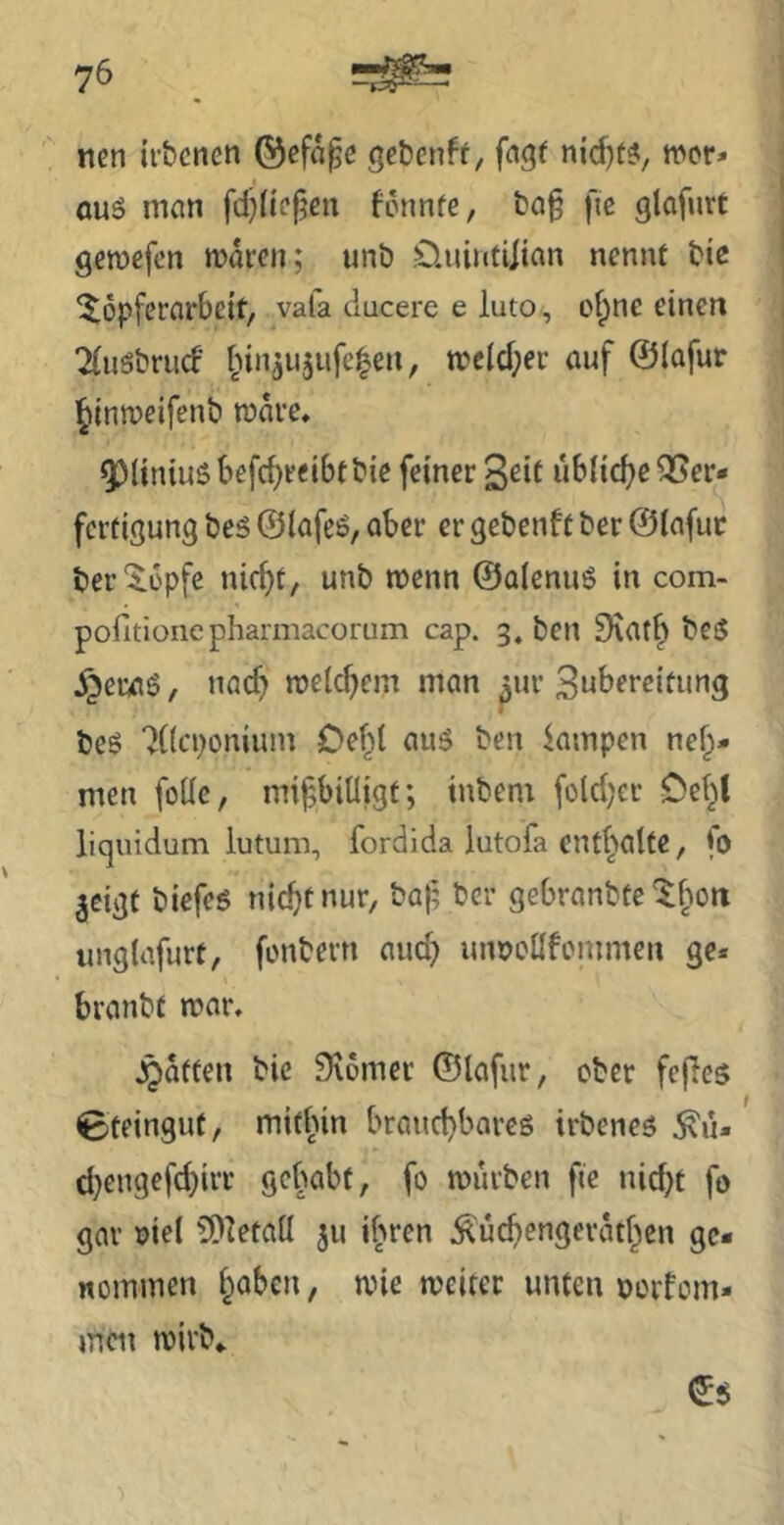 nen irbcnen ©efa^e get)enft, fngt wer* auö man fdjiiefjcn fennfe, t)a§ fic glafnrt gewefen waren; unö .Üuinfiitan nennt tie Töpferarbeit, vala ducere e luto, of)ne einen ^usbrueb [nnju5ufe|en, wcld;er auf ©lafur ^tnweifenb wäre, Q^liniuöbefc^reibtbie feiner S^if ubiid^eT^cr- fertigung beö ©iafeö, aber er gebenft ber ©lafuc ber Topfe ni(^t, unb wenn ©alcnuö in com- pofitionepharmacorum cap. 3. ben 9\at^ beS ^era6, nacf> weichem man ^ur Bnbereitung beS '^((eponium Oebl auö ben kmpen neh- men foUc, mißbilligt; inbem foldjer Oel^t liquidum iutum, fordida lutofa cntl^olte, *0 ^cigt biefeg nießtnur, baf; ber gebranbte Tßon unglafurt, fonbern and) lumollfommen ge* branbt war. jQatten bic 9\6mer ©lafur, ober fefles Steingut, mithin braueßbareö irbeneg ^u- d}engefd)irr gehabt, fo würben fie nießt fo gar oiel 0!)letall 311 if>ren ^ücßengeratßcn ge- nommen l^abcn, wie weiter unten norfom- men wirb«.