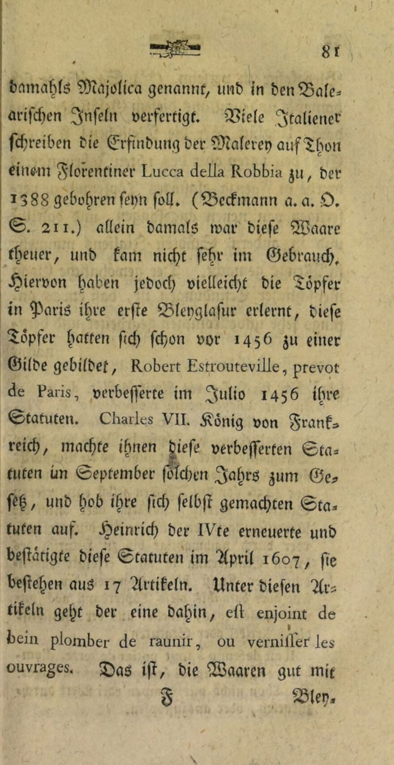8r 4 TDinjolica genannt, mit) in t)en 53alc^ arifcf)en 3nfe(n »erferfigf. OL^tele ^mUenct fc^reiben bie (Jrfinbung ber ??^alei’ep auf '^^on eitu’in ^(crentincr Lucca deila Rohbia ju, bei* 1388 gebühren fewn fott* (iSecfmann a. a. 0, 0. 211.) allein bamalö mar biefe ®aare fheuer, unb fam nic()t fehl* iin ©ebraud), ^ierüon haben jebod) uielleid)t bte 'iopfer in ^ariö ihre erfle SSlenglafur erlernt, biefe Töpfer hatten fid) fdjon Dor 1456 ju einer ©ilbe gebilbef, Robert Estrouteville, prevot de Paris, »erbeßerte im Julio 1456 ihre 0tatuten. Charles VII. ^onig Don reich, machte ihnen biefe »erbefferten 0ta= tuten un ©eptember (oldien 3ahrö gum feh, unb hob ihre fid; felbfi gemachten ©ta. tuten auf. Jpeinrid) ber IVte erneuerte unb beflarigte biefe ©tatuten im “^Ipril 1607, fie bejiehen auö 17 ?lrtifcln. Unter biefen tifeln geht ber eine bahin, eil enjoint de bein plomber de raunir, ou verniller les ouvrages. bie haaren gut mit S S^le^, \