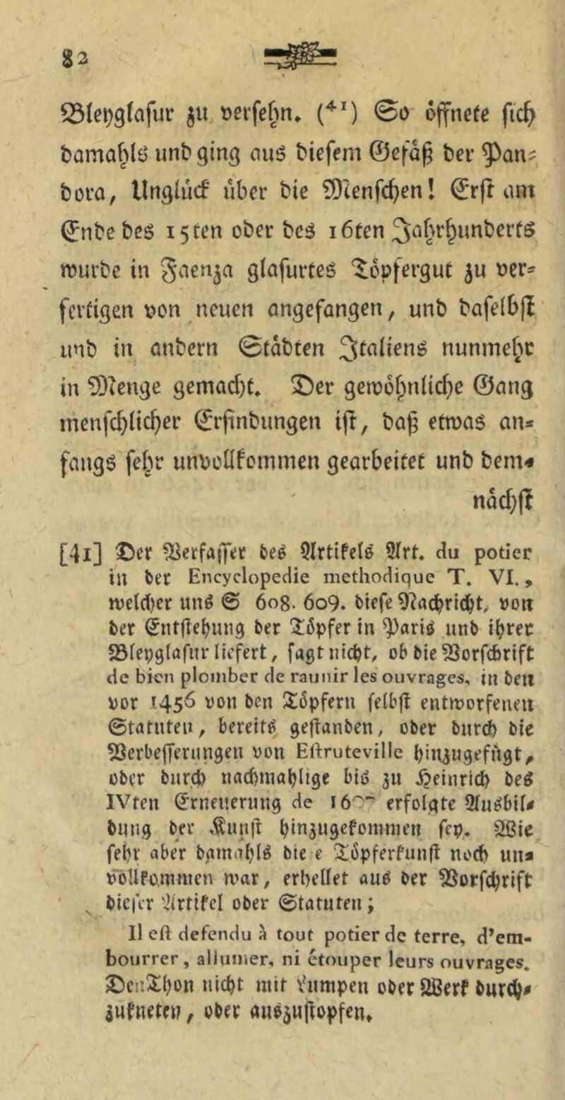 tama^lö unb ging nuö biefem ©efa§ bev 9^an^ bora, llnglucf über bie ?D'tenfc^enl ©rft um ©nbebeö i5ten ober bcä i6ten 3^ibr^imbcr(ö njurbe in ^nen^a glafurteö ^opfergut üer= fertigen oon neuen ongefangen, unb bafelbjl unb in nnbern 0tabten ^tnlienö nunmef^c in 5)Zenge gemad)t. ®er getoof^nlidjc ©ang inenfd}(ic^er ©rjünbimgen ift, ba^ etwas an* fangs felw unvoüfcmmen gearbeitet unb bem* [4i] ©er ^lerfaffet 9Irtife(& 9Irt. du potier in bec Encyclopedie niethodique T. VI., n)eld)cr imö @ öog. 609. biefe 9?ad^ri(l^t, »oti ber (Jnrge^ung ber l:5pfer in ^«riö unb l^rec 23tepg(afur liefert, fagtnicht, ob bie53orfcbrift de bien ploiiiber de raunir les oiivragcs, in ben vor 1456 von ben !£6pfern feibg entworfene« 0trttuteii, bereite ge^anben, ober burd) bic 53erl'e(ferimgen von Eftruteville hiil^ugefugt, über burd) nachmöhltge Hö 3» .Heinrich bei IVten (Erneuerung de i6''~ erfolgte Slueibil# bung ber ,tun|t hwjugcfonmien fcp. Ößie febr aber bgmahU bie e l$;6pferfung noch un* voUfomnten war, erhellet au^ ber SSorfchrift , bicfcr 'ilrtlfcl ober ©tatuten; lieft defendu ä tout potier de terre, d’em- bourrer , allumer, ni etouper Icurs ouvrages. 2)cii^tl)ün nicht mit Vumpen ober 2Berf buröh* jufnetej?, ober auöäugopfen*