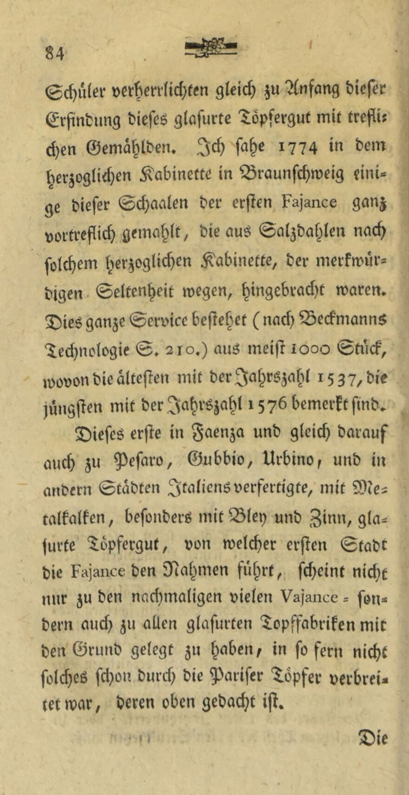 (Schüler »ct^errHd}ffn gleich 7(nfan9 bicfcc ^rjintimg tiefes glafurte ^öpferguf mit trcflis d)en ©ema^lben. ^d) fa^e 1774 in bem ^^erjoglidjen Kabinette in ^raunfc^meig cini* ge biefer ©d)aalen ber erjlen Fajance ganj \)oi'tref(id) geincif^it, bie aus 0ai5bayen nac^ fotc^em i^er^oglic^en Kabinette, ber merfn>iu'= bigen 0elten|eit wegen, ^ingcbvad)t waren, ^ics gan^e 0erv,nce befreiet ( nad) ^edmanns led}no(ogie 0. 210,) aus meiji looo 0ft'icf, wovon bie altejlen mit ber^a^rs^afd 15 37/bie jüngjlen mit ber ^a^rSjabl 15 76 bemerkt fmb. 2;)iefes erfie in ^aenja unb gleich barauf auc^ 3« 9^efaro, ©ubbio, Urbinof unb in anbcrn 0tübten verfertigte, mit 9)Ics talfalfen, befonbers mit^iep unb 3i«t'/ jurfe '^opfergut, von welcher erjien 0tabt t)ie Fajance ben 3Rai>men fü^rt, fd;einf x\\d)t nur 3u ben nachmaligen vielen Vajance = fou« bern aud} 311 aüen glafurten ^opffabrifcn mit ben ©runb gelegt 511 haben ^ in fo fern nicht folcheß fd}on burd; bie ^arifer 'Töpfer verbreU (et war, beten oben gcbacht ijl. X)ie