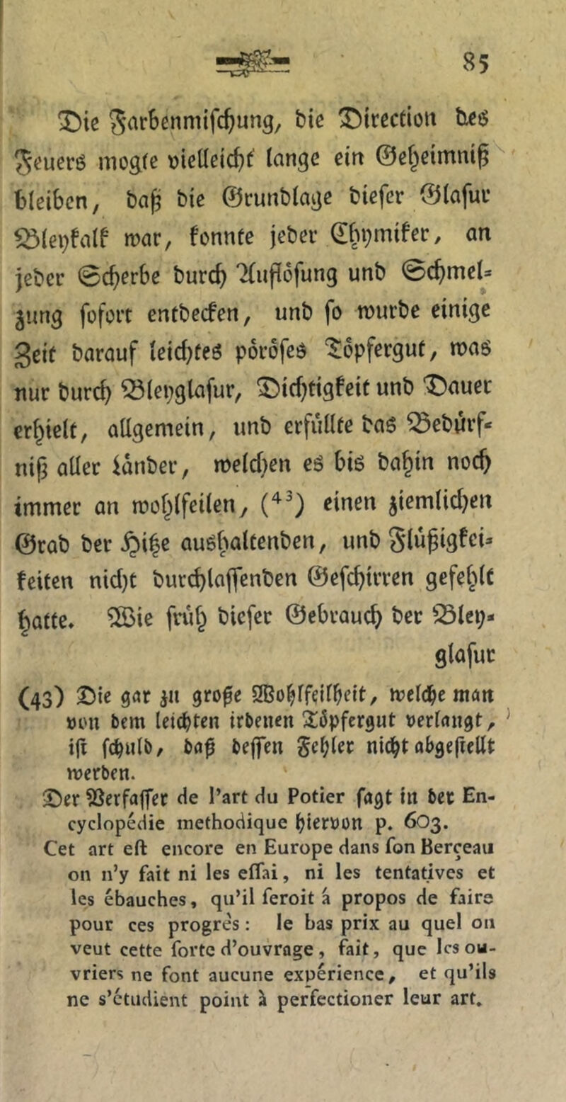 Die ^irectiott ticö ?5eucrö niügfc >)iclleicf)^ tcingc ein ©ß^eimnif ^ bleiben, bn^ bie ©cunblaijc biefer ©lafuv ^(ephilf mar, fonnte jeber d^n^mifer, an jeber ©ererbe burc^ 'iliiflofung unb ©c^meU jung füfort entbeefen, unb fo mürbe einige 3eif barauf leiebfeö porofeö ‘^opfergut, mag nur burc^ ^(epglafur, ^icf;figfeit unb t)auec erhielt, aUgemein, imb erfullfe baö ^eburf- nijj aller idnber, meld}en eg big ba^in noc^ immer an mof^lfeilen, einen jiemlid}en @rab bereife augfialtenben, unb Slupigfei» feiten nid)t burdjlaffenben ©efc^trren gefel^lC ^atfe, ®ie frii§ biefer ©ebraue^ ber 25lcp- glafuc (43) ^ic i» 9Bo^lfdlbfit/ mel(j^e man öou bem leiteten irben«n Söpfergut »erlangt, tjt fc^ulb, ba0 beflTen geiler nlc^t abgefiellt merben. ©er ?Serfaffer de l’art du Potier fagt tn ber En- cyclopedie inethodique (jterüon p. 6O3. Cet art eft encore en Europe dans fon Berceau on n’y fait ni les eflai, ni les tentatives et les ebauches, qu’il feroit a propos de faire pour ces progres: le bas prix au quel ou veut cette forted’ouvrage, fait, que Icsou- vriers ne font aucune experience, et qu’ils ne s’ctudient point ^ perfectioner leur art.