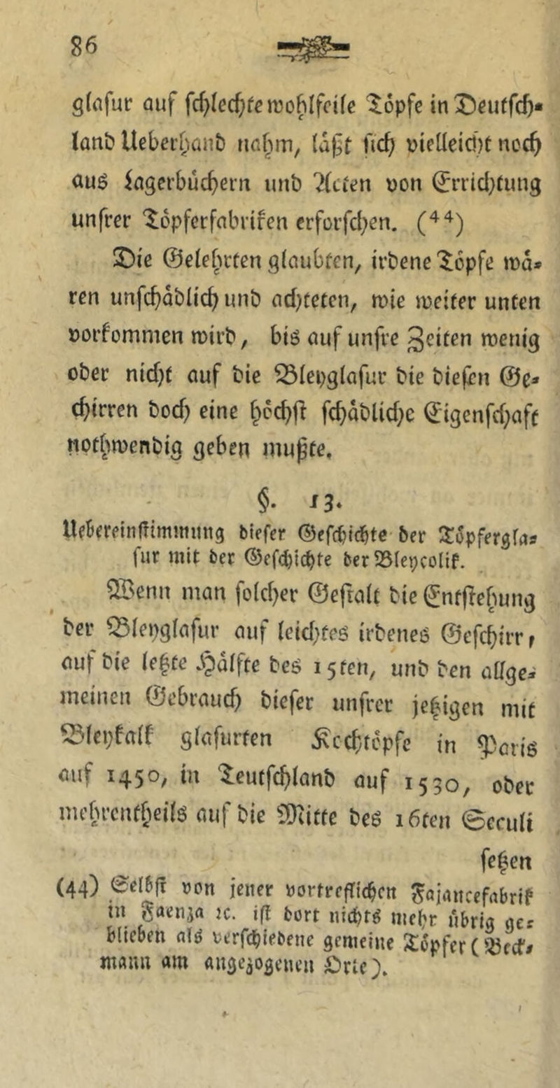 g(afur auf fd^Iecfifeirohlfoife '^opfc in X)cuffc^* (ant) Uebei’f;iünt» nahm, (d^t Uc^ Dieüeid)C ncc^ au6 kgerbuc^ern unö ?(cien üon (JiTid^fung unfrcr ‘^dpfcrfabrifen crforfd^en. S)ie ©elefuten giaubfen, irbene '^opfe ind» rcn unfcbdblid) unb ad)tetcn, mie mciter unfen »orfommen mii’b, biö auf unfre roenig ober nid)t auf bie 33icpg(afur bie bieien @e* c^irren bod) eine fc^dblid^e €igenfd;af( nptiwenbig geben mußte, §. 13. UeBerfinftimiming biefer ©efcbicBte ber S^pfergfas für mit ber ©efcbicbte berSSIepcolif. 5Benn man fo(d)er ©efuilt bie ^ntf^efmng ber 53(engrafur auf ieid}feö irbeneö ©efcbirr r auf bie le^te ,\pdlfte bes i5fen, unb ben aiige* meinen ©ebraud? bicfer unfrer jefigen mit SS(ci)fa(f gfafurten ^ccf/tepfe in ^>miö auf 1450, in ':^euffc^(anb auf 1530, ober mebrcnd^eilö auf bie COiitte beg i6ten @eculi fe^en (44) eelBfr »on icucr »orrrffTic^cn ^öjaiicefabrif in ö<»«ni« K. iß bort nicbr^ mcbr nbria «er blicbfn fllö vjerfc^iebene gemeine XüpferC'^öfcf/ mann am augeaogencu £)ric). I