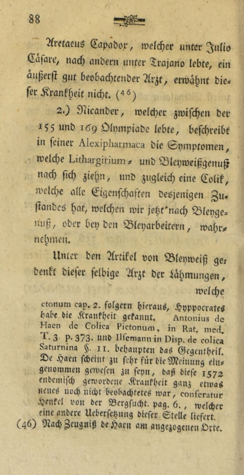 2(tefaeu$ ^öpntior, mclc^er unter ^uHo CnföiY, nod) unbern unter ^rajano lebte, ein fluperjl gut beobac^tenber 2(r3t, ermo^nt bie* f^i’ ixranfbeit nid)t, 2.) 97icanber, meld^er jmifc^en bei* 155 unb i6g Dinmpiabc lebte, befc^reibt in feiner Alexiphannaca bie 0piTipfonien, • roeldje Litliargiriumir unb ^ölepmei^genu^ nnc^ fic^ ^ieip, unb jugleic^ eine (Jolif, iveld^e (iKc €igcnfc^(iffen be^ienigen gu. ftnnbcö ^af, meieren mir je^rnad) ^ölei^ge. niip, ober bep ben ^^leparbeitern, mabr^ nehmen. Unter ben :>(rtieel »on iÖIepmei^ gc; benft biefer fclbige Tfr^t ber ia^mungen, melc^c ctonum cap. 2. fotgern hierauf, i^pppocrateö habe bie Äranfpeit gefannt. Antonius de Haen de Colica Pictonum, in Rat. med* ^•3 P* 373- mm llfemann in Disp. de colica ^turnina §.11. behaupten ©egeiUpeif. Sc ^ttcn fcpclnt ju fepr für tje 5!}?cnimtg cln^ geiiomnien gemefen jii fepn, baß biefe 1572 enbemlfcb gervorbctic i?ranfbcit gan3 etma^ iicitcö Uücßnldjt beobatßtetc^ mar, conferatur ^cnfcl ron ber 23ergfucbt. pag. 6., meltper fine imbcre Ueberfc^mig biefer 0tcUe fiefert. f46) 9iÄd) be jbacn ahi (uigejegeueu ibrte.