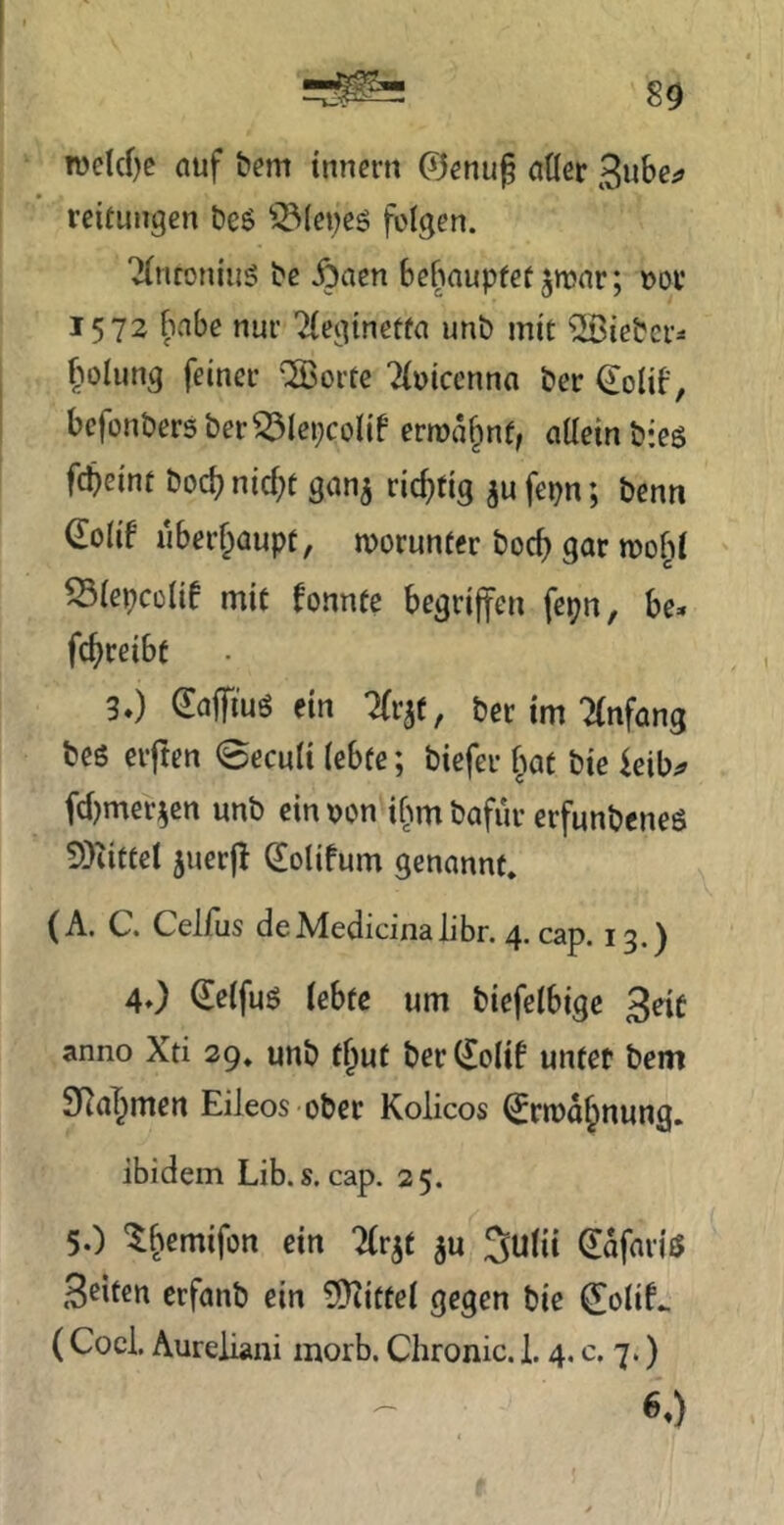 n)clcf)e auf bem tnncru ©enug aÖer 3w&c;> reifuiigen beö folgen. 2(ntoniii5 bc Äaen behoupfetjtoar; »ov 1572 fiabe nui’ Tlegineffa unb mit ^Siebct^ fiolung feiner ''23orfe ^(oieenna ber ^olib, befonbers ber^lepcolif ermahnt, allein b*eö fdbeint boc^ nid;t gan^ richtig ^u fepn; benn €olif iiberf^aupt, worunter boc^ gar ^lepcülif mit fonnte begriffen fepn, be» fefireibt 30 €affiuö ein Tfrjt, ber im “Anfang beß elften <3eculi lebte; biefer f^at bie ieib^ fd)mer5cn unb ein oon ibm bafür erfunbeneß 5)iittel 5uerf (£olifum genannt, (A. C. Celfus deMedicinalibr. 4. cap. 13.) 4O Peifuß lebte um biefelbige anno Xti 29, unb t^ut berCEolif untet bem 3Ra^men Eileos ober Kolicos ^rtod^nung. ibidem Lib. s. cap. 25. 5.) ^bemifon ein Tlr^t ju Julii ^dfariß S^ifeu erfanb ein SD^ittel gegen bie (JoliL (Cocl. Aureiiani morb. Chronic. 1.4, c. 7.) 60
