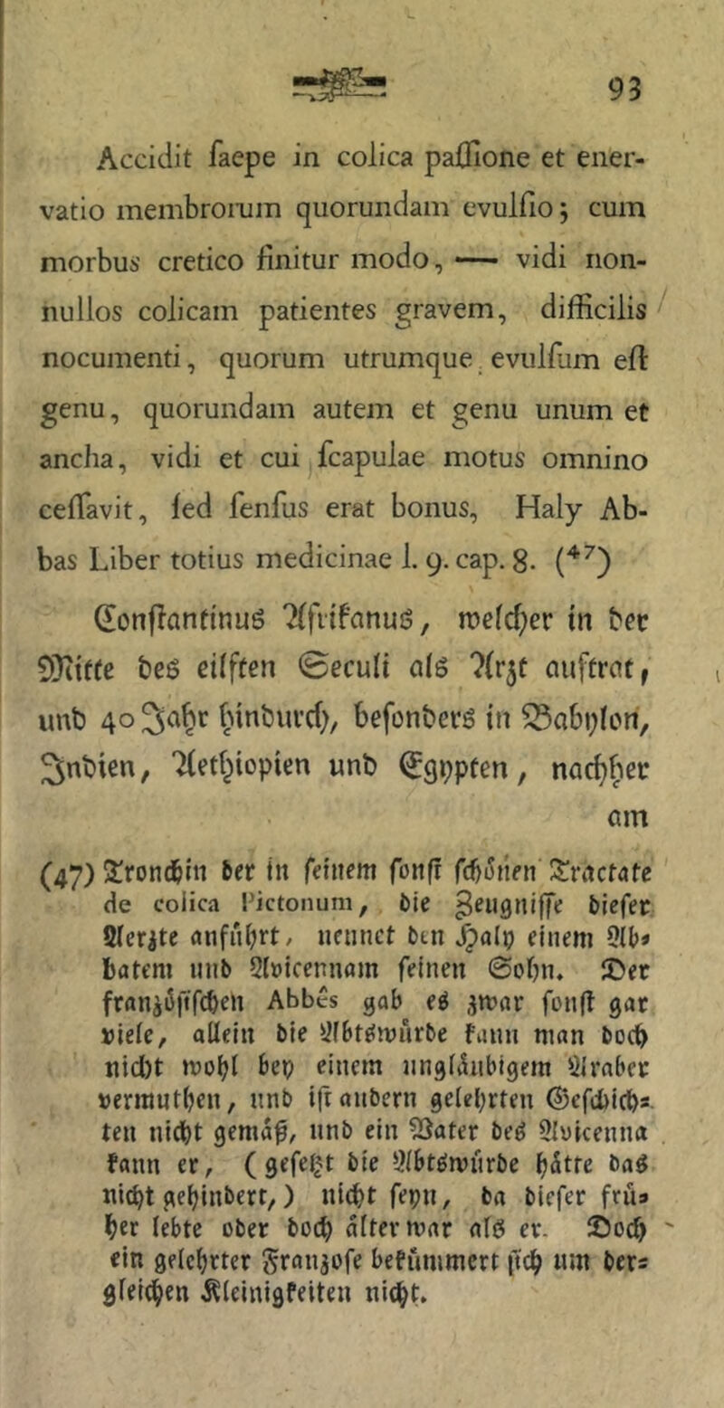 L Accidit faepe in colica paüione et ener- vatio membromm quoruiidam evulfio j cum morbus cretico finitur modo, — vidi rion- nullos colicam patientes gravem, difficilis nocumenti, quorum utrumque _ evulflim efl genu, quorundam autem et genu unum et ancha, vidi et cui fcapulae motus omnino ceiTavit, fed fenfus erat bonus, Haly Ab- bas Liber totius medicinfie 1.9. cap. g. donflanfinuö roefd^er tn tev CÜiiftc beö eifffen 0eculi a(ö ?{r5ü auftrat, uub 40 ^a^r f>inbuvd), befonbers in 33abi;Iori, ^nbien, Tled^iopitn unb ^gppten, nac^bec am (47) !troncbm ber in feinem fonfi fcbiJnen Zvactate de colica Pictonum, fcie ^engnilfe Mcfer Qlerite anfiiijrt/ nennet btn ^alp einem 9(t)» bfltem nnb 2(»icennam feinen 0obn. S)er fran^iSfif^en Abbes gab e^ .^mar fonfi gar »leie, allein bie Öfbtffmurbe fann man bodb nicl)t moi^l bep einem nngliinbigem 91raber »errant^en, nnb ifranbern gelehrten ©efebichs ten nidbt gema^, nnb ein 9Sater be^ Slvicenna fann er, (gefelgt bie 9lbt^mnrbe h^tte ba« nicht gehinbert,) nicht fepn, ba biefer fru* her lebte ober hoch alter mar al6 er. 25och ein gelehrter granjofe befummert ftch nm bers gleichen Äleinigfeiten nicht.