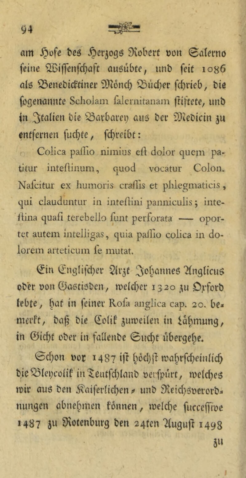 nm ipüfe Robert tjon 0alcmo feine SBif|enfcbaft öuöübte, unb feit 1086 al6 S3enet)icftinei’ 5)^6nc^ ^ud}er fd)i'ieb, biö foßencinnte Scholam falemitanain |tiftete, unö in bie 'öflvbai’ei; aus ber SDiebietn enffernen fuc^fe, fc^rcibt: , Colica pafllo nimius efl dolor quejn pa- titur inteftinum, cjuod vocatur Colon. Nafeitur ex humoris cradis et phlegmaticis, qui clauduntur in inteflini panniculis j iiite- ftina quafi terebello funt perforata — opor- tet autem Intelligas, quia palllo colica in do- lorem arteticum le miitat. Cnglifd^er Slv^f ‘KnglicuS ober oon 0astii5bcn, n)eid)ci’ 1320 Opforb lebte, fuif in feiner Rofa anglica cap. 20. be» merft, baf bie Colif juroeilen in Ufwung, in @id)( ober in faüenbc Sud)t ubergef^e. 0d)on ooc 1487 ijt i''od))i raabrfd^einlic^ bieQ3lei;cü(if in‘$eutfd;lanb oetfpurt, n)eld)es toir aus ben .^aiferlid)en ^ unb 9ieid)Si'erorb» nungen abne^nnen tonnen, loelc^e fucceffroc 1487 3u 9\otenburg ben 24ten Tluguji 1498 5»