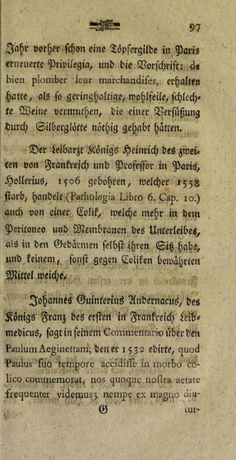 »orf^^r fc^on eine ^opfergtlbe tn ^on$ crncucrfc 9^n't>i(egt(i, mb bie ^orfcf^rifti d« bien plomber leur marchandifes, ^atte, ö(ö fo genngbfllnge, tro^Ifeüe, fdjiecf)« te SBfi'ne »crmiitben, bie einet QSerfufjung t)urc^ 0i(6crg(6ffe ni3t§ig gehabt flattern 5)er ieibrtt^f ^^onigö ^einric^ beö ^weu ten t)on ^tanfreid; unb 9)tofejfor tri §>ariö, ^oUeciuö, ifo6 gebobren, melcbec 1558 jlarb, ^anbeit (Fatholögia Libro 6. Cap. 10.) üiicb »Ort einet Coüf, r»elcf;e me§t in bem ?)etüoneo unb OJZembtönen be^ Untetieibetj d3 in ben ©ebdvmen felbjl i^ren 0i| ^cibe, «nb feinem, fonft gegen Colifen bemd^rcen SSJlircei tt)eid;ev 3ojönn<^ ©uinretiuö ?(nbetnöcu^i, bes Honigs ^rnn^ be$ erffett in S^anfteief) itxb* mebicuS, fogt in feinem Coinmeritario über ben PaulumAeginettam, beriet 1532 ebirte, (juod Paulus fuo tempore accidilTe in morbo t'6- lico cominemorat, nos quoque iiollra aetate frequenter videmus-j nempc ex magno diu- @ iur‘