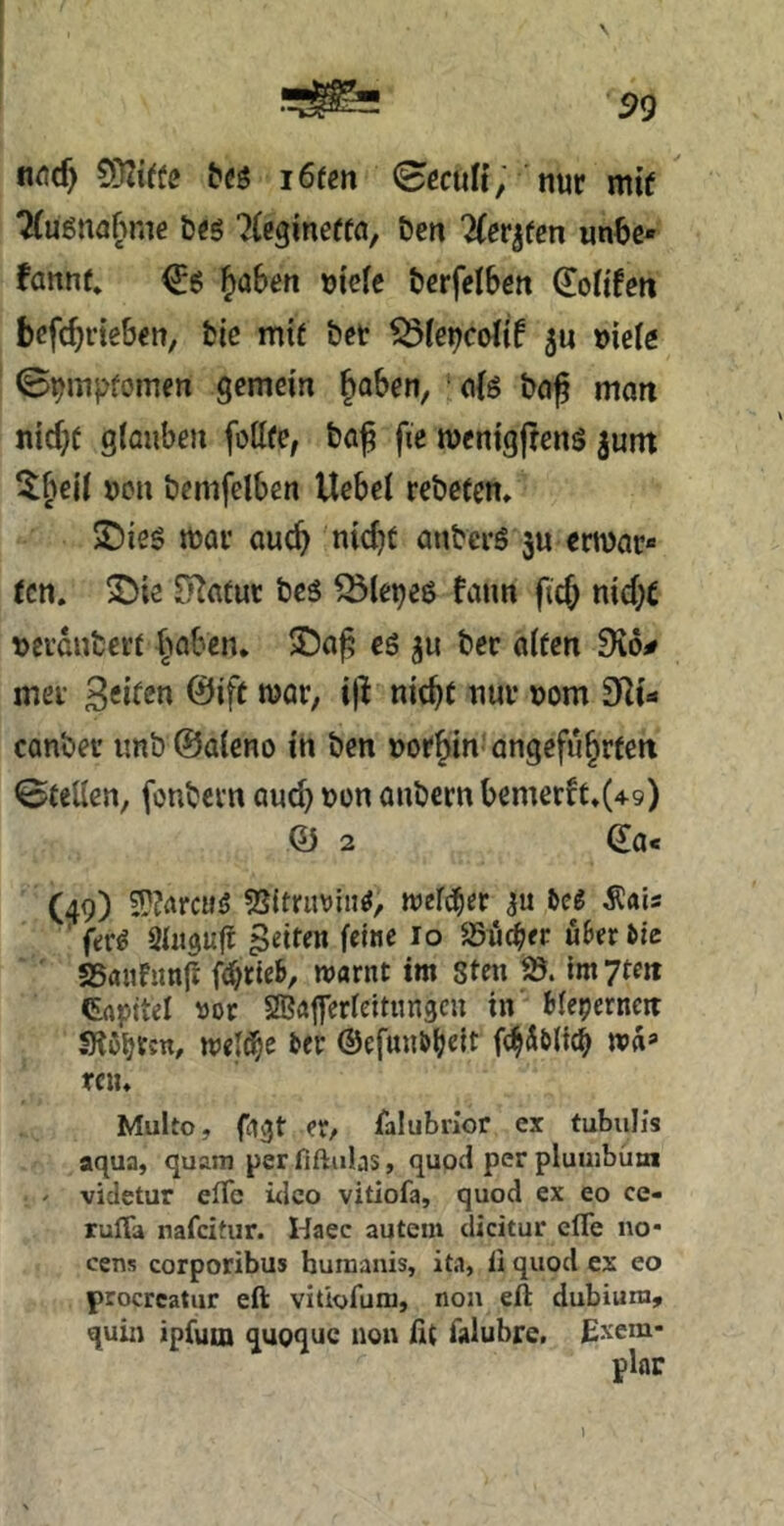 n^icf) tSflitte i6ten nur mif ^uenußme brs ^(cgmeffa, &cn TCevjten wnbc« fanne* €6 ^aben mefe tcrfclben (Xoltfeti brfcbneben, fcic mif bet SÖfe^coIif 5u »icie ©^mpfomen gemein Joben, ci{s bo^ man nicbf gtaiiben fottfe, bö^ fie menigjtens ^unt 5beii ucu bemfdben Uebel rebeten» X)ies mar auch nicht anbers ju ermar» tcn. S)ie ^afur bes Q5lei)e6 fann ficb nicht »erdnterf höben* es ju bec aifen mer Seiten @ift mar, i|^ nicht nur uom Sit«* canber imb ©aieno in ben uorhin' angeführten Stellen, fonbern auch »on anbern bemerft*(4-9) Q) 2 ^a« (49) 5??arcu<5 weither bei Äais ‘ ft:r^ feiten feine lo ^^ud^er uBerde SSaufimfi fi^rieb, warnt im 8ten fd. im yten Grtpttel VDv SBajferfeitnngcu in bleperncn SRßbt««/ meld^e ber ©efunbbeit f^Äbltch wa* ten* Multo, fagt er, falubrlor ex tubuh’s aqua, quam per fiftubs, quod per plumbütn ' videtur efTc üleo vitiofa, quod ex eo ce- rulTa nafeitur. Haec autem dicitur clTe no* eens corporibus humanis, ita, ii quod ex eo procrcatur eft vitiofuni, non eft dubiura, quin ipfum quoque non fit falubre, Exem- plar l