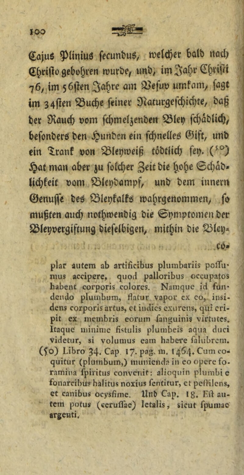 dajuö ^(iniuö fecunbu^, roetc^cr bülb nad; (r^)d(lü gebühren rouröe, unb, tm 3o(h‘ (E&vifd 76/ im 56|len am il?ejuv umfam, [agt im 34jtcn 53u^e f«inei’ 9^aturge)cbici)te, ba^ ber SKauc^ Dom fd^meijenbett fc^dblic^, befonberö ben §unben ein fc^nedeö ©ift, unb ein “^ranf »oti töbdid; fcb* (^°) §at man aber ju foicber 3«Jit öiß 6*?^^ 0d;db- Uebfeit t>om 23Icnbampf^ unb bem innevn ©enujfe beö Cölepfalfö mabrgenommen, fo muffen auch norbmenbig bie 0pmpfomen ber Jßlcpuergiftung biefeibigen^ mitbin bie ?Öiei;« Cb» plar autem ab artificibus plurabariis poflii* mus accipere, quoil palloribus occupatos habent corporis colores. Naiuque id fuii* dendo pluiiibum, flatur vapor cx co, insi- dens corporis artus, et indies exurens, qiii cri- pit ex ineinbris eoruin fanguinis virtiitcs. Itaque iiiininie fistulis plumbeis aqua diici videtur, si volunius eain habere faliibrcm. (^o) Libro 34« C^p 17. pag. in. 1464. Cum co- quitur (pluinbuin,) iminienda in eo opere fo- ramiiia fpiritus convenit: alioquin plumbi e fonareihus haiitus noxius fentirur, et pelhlcns, et canibus ocysfiine. tlnb Cap. lg. Eft aii- tem potus (weruflae) letalis, sicut fpuniae argenti.